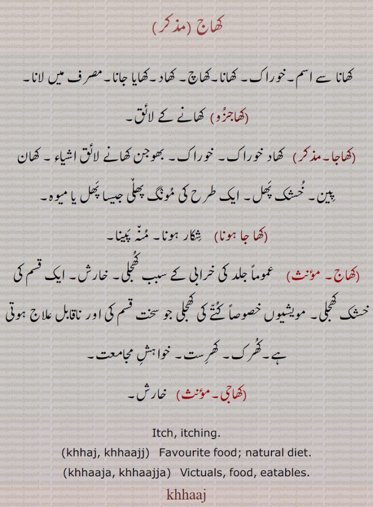 ,ਖਾਜ , ਖਾਜਾ, khaj,khaja, khajja, ,khajj ,ਖਾਜ , ਖਾਜਾ, khhaajj,khhaaja, khhaajja, ,
کھاج ,کھانا سے اسم۔خوراک۔ کھانا۔کھاچ۔ کھاد۔کھایا جانا۔مصرف میں لانا,کھاجزو, کھانے کے لائق,کھاجا, کھاد خوراک۔ خوراک۔ بھوجن کھانے لائق اشیاء۔ کھان پین۔ خشک پھل۔ ایک طرح کی مونگ پھڵی جیسا پھل یا میوہ,کھا جا ہونا,   شکار ہونا۔ منہ پینا,کھاج, عموماً جلد کی خرابی کے سبب کھجلی۔ خارش۔ ایک قسم کی خشک کھجلی۔ مویشیوں خصوصاً کتے کی کھجلی جو سخت قسم کی اور ناقابل علاج ہوتی ہے۔کھرک۔ کھرست۔ خواہش مجامعت,کھاجی,  خارش۔
Itch, itching., khhaj, khhaajj,  Favourite food; natural diet.,khhaaja, khhaajja,   Victuals, food, eatables., khhaaj,khaj,