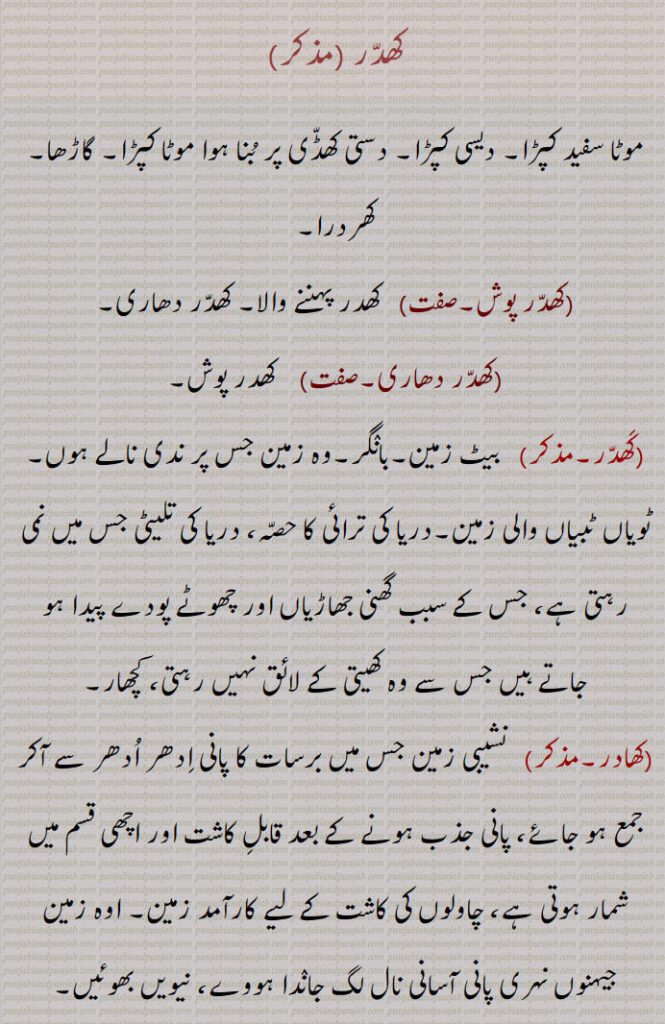 کھدر ،موٹا سفید کپڑا۔ دیسی کپڑا۔ دستی کھڈی پر بنا ہوا موٹا کپڑا۔ گاڑھا۔کھردرا,کھدر پوش,  کھدر پہننے والا۔ کھدر دھاری,کھدر دھاری,کھدر پوش,  بیٹ زمین۔بانگر۔وہ زمین جس پر ندی نالے ہوں۔ ٹویاں ٹبیاں والی زمین۔دریا کی ترائی کا حصہ، دریا کی تلیٹی جس میں نمی رہتی ہے، جس کے سبب گھنی جھاڑیاں اور چھوٹے پودے پیدا ہو جاتے ہیں جس سے وہ کھیتی کے لائق نہیں رہتی، کچھار,کھادر, نشیبی زمین جس میں برسات کا پانی ادھر ادھر سے آکر جمع ہو جائے، پانی جذب ہونے کے بعد قابل کاشت اور اچھی قسم میں شمار ہوتی ہے، چاولوں کی کاشت کے لیے کارآمد زمین۔ اوہ زمین جیہنوں نہری پانی آسانی نال لگ جاندا ہووے، نیویں بھوئیں,کھادری۔مؤنث,   داک۔ ایک نبات،کھاد۔ کھادھ،   خوراک۔ کھانا۔ بھوجن۔ کھاج،کھادر،  جو بہت کھائے۔ بہت کھانے والا آدمی۔ پیٹو۔ کھادھڑ۔ بوہتا کھاون والا،