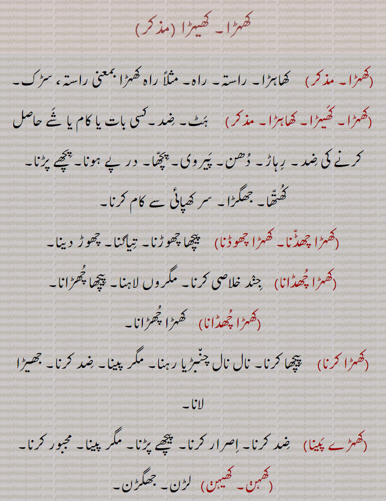 
کھہڑا۔ کھیہڑا ,کھہڑا۔, کھاہڑا۔ راستہ۔ راہ۔ مثلاً راہ کھہڑا بمعنی راستہ، سڑک,کھہڑا۔ کھیہڑا۔ کھاہڑا,  ہٹ۔ ضد۔کسی بات یا کام یا شے حاصل کرنے کی ضد۔ رہاڑ۔ دھن۔ پیروی۔ پچھا۔ در پے ہونا۔ پچھے پڑنا۔ کھتھا۔ جھگڑا۔ سر کھپائی سے کام کرنا,کھہڑا چھڈنا۔ کھہڑا چھوڈنا, پیچھا چھوڑنا۔ تیاگنا۔ چھوڑ دینا,کھہڑا چھڈانا,  جند خلاصی کرنا۔ مگروں لاہنا۔ پیچھا چھڑانا,کھہڑا چھڈانا,کھہڑا چھڑانا,کھہڑا کرنا,پیچھا کرنا۔ نال نال چنبڑیا رہنا۔ مگر پینا۔ ضد کرنا۔ جھیڑا لانا,کھہڑے پینا,  ضد کرنا۔ اصرار کرنا۔ پیچھے پڑنا۔ مگر پینا۔ مجبور کرنا,کھہڽ۔ کھیہڽ, لڑن۔ جھگڑن,کھہڑنا,  لڑنے کا بہانہ ڈھونڈنا۔ کھہڑے پینا,کھہڑیو,  چھیڑ خانی کی,کھیہنا,  کھہنا۔ کھینا۔ رگڑنا۔ ویر کرنا۔ لڑنا۔چھیڑ خانی کرنا۔ دھکے سے لڑائی کی بنیاد باندھنا,کھیہڑا, پھنڈی,کھیہڑی, کھیہڑا سے۔