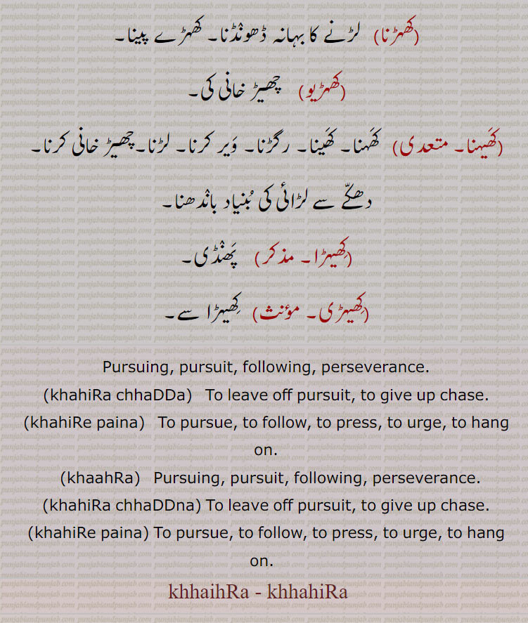 Pursuing, pursuit, following, perseverance.,khahiRa chhaDDa,To leave off pursuit, to give up chase.(khahiRe paina)   To pursue, to follow, to press, to urge, to hang on.,khaahRa,  Pursuing, pursuit, following, perseverance.,khahiRa chhaDDna, To leave off pursuit, to give up chase.,khahiRe paina, To pursue, to follow, to press, to urge, to hang on.  , khhaihRa, khhahiRa , khhaihRa, khhahira ,meaning in Urdu,meaning in English,  ਖੈਹਡ਼ਾ, khaihra, khahira, ਖਹਿਡ਼ਾ , ਖੈਹੜਾ khhaihra, khhahira, ਖਹਿੜਾ khahira