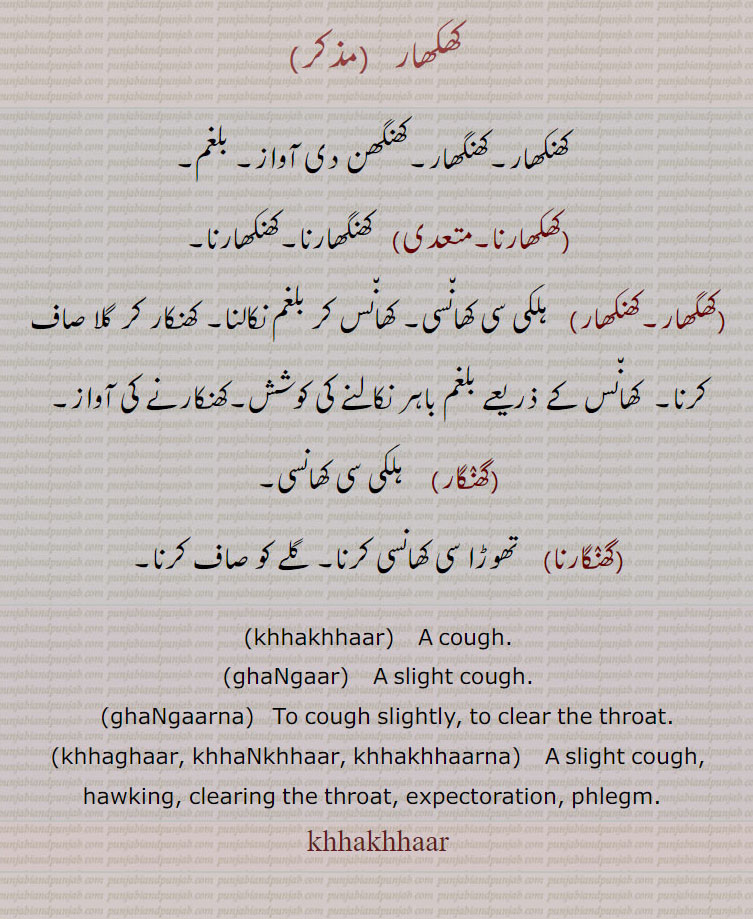  کھکھار  ,کھنکھار۔کھنگھار۔کھنگھن دی آواز۔ بلغم,کھکھارنا,کھنگھارنا۔کھنکھارنا,کھگھار۔کھنکھار, ہلکی سی کھانسی۔ کھانس کر بلغم نکالنا۔ کھنکار کر گلا صاف کرنا۔  کھانس کے ذریعے بلغم باہر نکالنے کی کوشش۔کھنکارنے کی آواز,گھنگار,  ہلکی سی کھانسی,گھنگارنا,  تھوڑا سی کھانسی کرنا۔ گلے کو صاف کرنا۔
,khhakhhaar,    A cough., ghaNgaar,    A slight cough., ghaNgaarna,   To cough slightly, to clear the throat.,khhaghaar, khhaNkhhaar, khhakhhaarna,    A slight cough, hawking, clearing the throat, expectoration, phlegm.  ,khhakhhaar,khhakhhaar, ਖਖਾਰ,ghaNgaar, ਗਾਰ, ghaNgaarna, ਘੰਗਾਰਣਾ,khaghar, khaNkhhar, khhakhhaarna, ਖਖਾਰਣਾ, ਖੰਖਾਰ, ਖਘਾਰ, khhakhhaar,