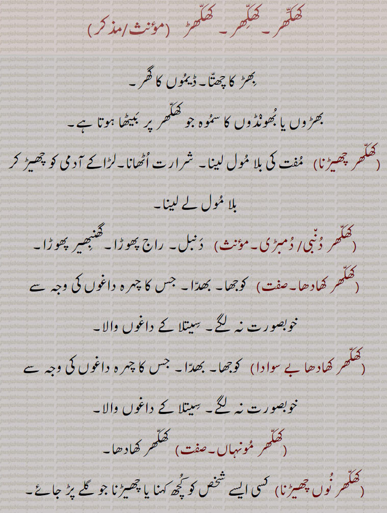 

کھکھر۔,کھکھڑ ,بھڑ کا چھتا۔ڈیموں کا گھر,بھڑوں یا بھونڈوں کا سموہ جو کھکھر پر بیٹھا ہوتا ہے,کھکھر چھیڑنا, مفت کی بلا مول لینا۔ شرارت اٹھانا۔لڑاکے آدمی کو چھیڑ کر بلا مول لے لینا,کھکھر دنبی,کھکھر دمبڑی,دنبل۔ راج پھوڑا۔گھنبھیر پھوڑا,کھکھر کھادھا, کوجھا۔ بھدا۔ جس کا چہرہ داغوں کی وجہ سے خوبصورت نہ لگے۔ سیتلا کے داغوں والا,کھکھر کھادھا بے سوادا, کوجھا۔ بھدا۔ جس کا چہرہ داغوں کی وجہ سے خوبصورت نہ لگے۔ سیتلا کے داغوں والا,کھکھر مونہاں, کھکھر کھادھا,کھکھر نوں چھیڑنا,  کسی ایسے شخص کو کچھ کہنا یا چھیڑنا جو گلے پڑ جائے۔ مصیبت گلے ڈالنا,کھکھر وچ وٹا مارنا, کسی ایسے شخص کو کچھ کہنا یا چھیڑنا جو گلے پڑ جائے۔ مصیبت گلے ڈالنا,کھکھراں نوں ہتھ پانا, مصیبت کو آواز دینا,کھکھری, کھنکھری۔ لومڑی۔