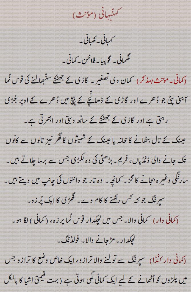 کہنبہانی,کہبانی۔کھبانی,گھمانی۔ گوپیا۔فلاخن۔کمانی,  کمان دی تصغیر۔ گاڑی کے جھٹکے سنبھالنے کی قوس نما آہنی پٹی جو دھرے اور گاڑی کے ڈھانچے کے بیچ میں دھرے کے اوپر جڑی رہتی ہے اور گاڑی کے جھٹکے کے ساتھ دبتی اور ابھرتی ہے,عینک کے تال بٹھانے کا خانہ یا عینک کے شیشوں کا گھر نیز تالوں سے کانوں تک جانے والی ڈنڈیاں، فریم۔بڑھئی کی وہ لکڑی جس سے برما چلاتے ہیں۔ سارنگی وغیرہ بجانے کا گز۔ کمانچہ۔ وہ تار جو دانتوں کی چانپ میں دیتے ہیں۔سپرنگ جو کہ کس رکھنے کا کام دے۔ گھڑی کا ایک پرزہ,کمانی دار, کمانی والا۔جس میں لچکدار قوس نما پرزہ، ( کمانی ) لگا ہو۔ لچکدار۔مڑجانے والا۔ فولڈنگ,کمانی دار کنڈا,  سپرنگ سے تولنے والا ترازو، ایک خاص وضع کا ترازو جس میں پلڑوں کو اٹھانے کے لیے ایک کمانی لگی ہوتی ہے ( بہت قیمتی اشیا کا بالکل ٹھیک وزن کرنے لے مستعمل )۔ سائنسی ترازو,گوپن,  رسی کا بنا ہوا ہتھیار جس میں پتھر یا مٹی کے گولے رکھ کر جانوروں کو اڑاتے ہیں یا حریف کو مارتے ہیں۔ گوپھن۔ گوپیا۔ فلاخن۔ ڈھیلوا۔ منجنیق۔ گوپھیا,گوپیا۔گوپٖیا,  گوپن۔ گوپھیا۔ایک گھمانی جس کے ساتھ غلیل مار کر کھیت میں سے پرندے اڑاتے ہیں,گوپیا پھراون۔گوپیا پھرانا۔گوپیا چلاون۔گوپیا چلانا,  فلاخن سے پرندوں کا اڑانا,گوپھیا,  گوپن,فلاخن,   پتھر پھینکے کا آلہ ، وہ رسی کا پھندا جس میں پتھر رکھتے ہیں اور گھما کر پھینکتے ہیں، گوپھن، گوپھیا۔