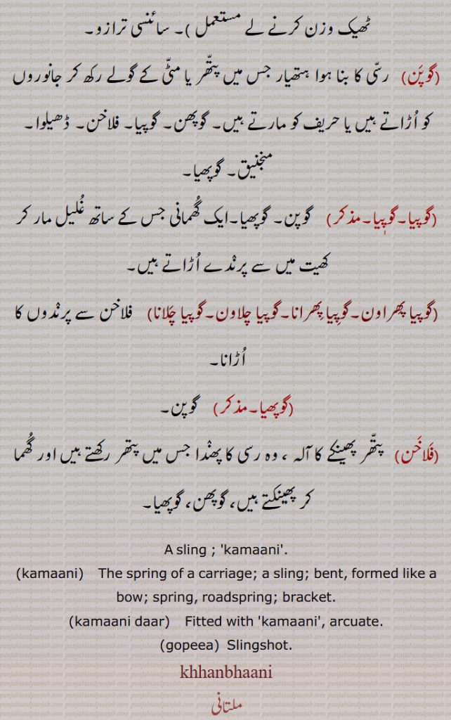 A sling ; 'kamaani'.,kamaani,    The spring of a carriage; a sling; bent, formed like a bow; spring, roadspring; bracket.,kamaani daar,  Fitted with 'kamaani', arcuate.,gopeea,  Slingshot.,
khhanbhaani, khhanbhaani, ,ਕਹਂਬਹਾਨੀ , ਕਹੰਬਹਾਨੀ , A sling,kamani,kamaani,   ਕਮਾਣੀ, spring, roadspring, bracket, ਕਮਾਨੀ,kamaani daar, ਕਮਾਨੀਦਾਰ, arcuate,gopeea,ਗੋਪੀਆ, slingshot,flakhan,phalakhan
khhanbhaani, ਕਹਂਬਹਾਨੀ , ਕਹੰਬਹਾਨੀ , A sling,kamani,kamaani,   ਕਮਾਣੀ, spring, roadspring, bracket, ਕਮਾਨੀ,kamaani daar, ਕਮਾਨੀਦਾਰ ,, arcuate,gopeea,ਗੋਪੀਆ, slingshot,flakhan,phalakhan