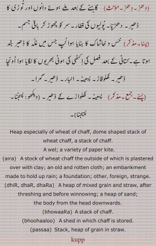 Heap especially of wheat of chaff, dome shaped stack of wheat chaff, a stack of chaff., A wel; a variety of paper kite., aira,  A stock of wheat chaff the outside of which is plastered over with clay; an old and rotten cloth; an embankment made to hold up rain; a foundation; other, foreign, strange.,dhiR, dhaR, dhaRa,  A heap of mixed grain and straw, after threshing and before winnowing; a heap of sand;, the body from the head downwards., bhowaaRa,  A stack of chaff., bhoohaaloo,   A shed in which chaff is stored., passaa,  Stack, heap of grain in straw.
kupp,   ਕੁੱਪ , kupp , ਕੂਪ, ਧਡ਼, aira, ਆਇਰਾ, ਐਰਾ, bhowaaRa, ਭੁਵਾਡ਼ਾ,bhoohaaloo, ਭੂਬਾਲੂ ,passaa,dhiR, dhaR, dhaRa,kup, kupp
