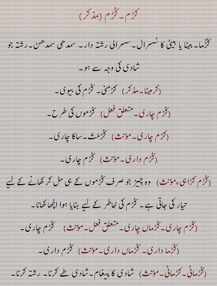کڑم,کڑما۔بیٹا یا بیٹی کا سسرال۔سسرالی رشتہ دار۔ سمدھی سمدھن۔رشتہ جو شادی کی وجہ سے ہو,کرمیٹا, کڑمنی۔ کڑم کی بیوی,کڑم چاری,کڑموں کی طرح,کڑم چاری,کڑمت۔ساکا چاری,کڑم داری, کڑم چاری,کڑم کڑاہی, وہ چیز جو صرف کڑموں کے ہی مل کر کھانے کے لیے تیار کی جاتی ہے۔ کڑم کی خاطر کے لیے بنایا ہوا اچھا کھانا,کڑم چاری۔