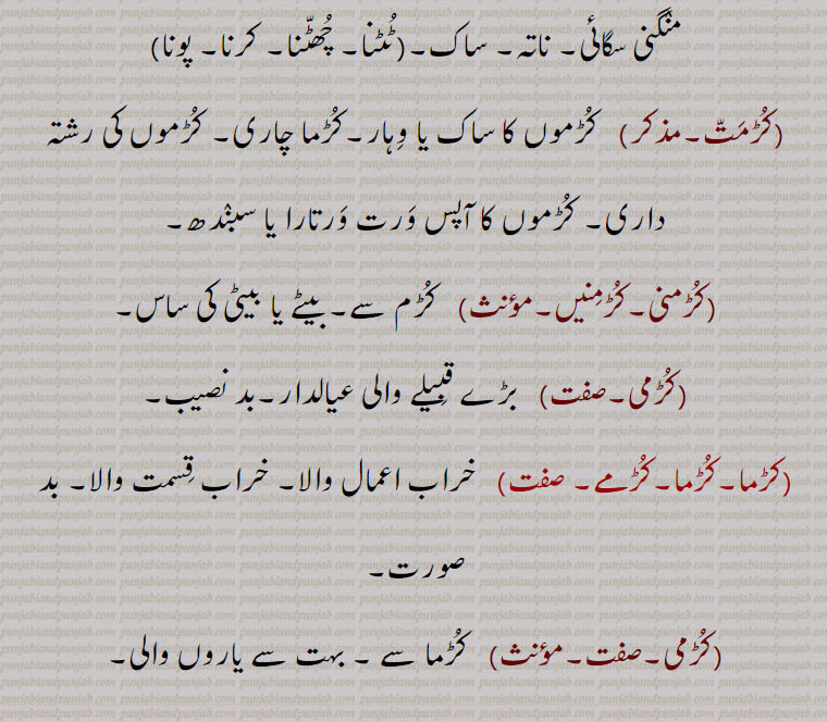 کڑماں چاری,کڑم چاری,کڑما داری۔ کڑماں داری, کڑم داری,کڑمائی, شادی کا پیغام۔شادی طے کرنا۔ رشتہ کرنا۔ منگنی سگائی۔ ناتہ۔ ساک۔(ٹٹنا۔ چھٹنا۔ کرنا۔ پونا)
,کڑمت,  کڑموں کا ساک یا وہار۔کڑما چاری۔ کڑموں کی رشتہ داری۔ کڑموں کا آپس ورت ورتارا یا سبندھ,کڑمنی۔کڑمنیں, کڑم سے۔ بیٹے یا بیٹی کی ساس,کڑمی, بڑے قبیلے والی عیالدار۔بد نصیب,کڑما۔کڑما۔کڑمے, خراب اعمال والا۔ خراب قسمت والا۔ بد صورت,کڑمی,کڑما سے ۔ بہت سے یاروں والی۔