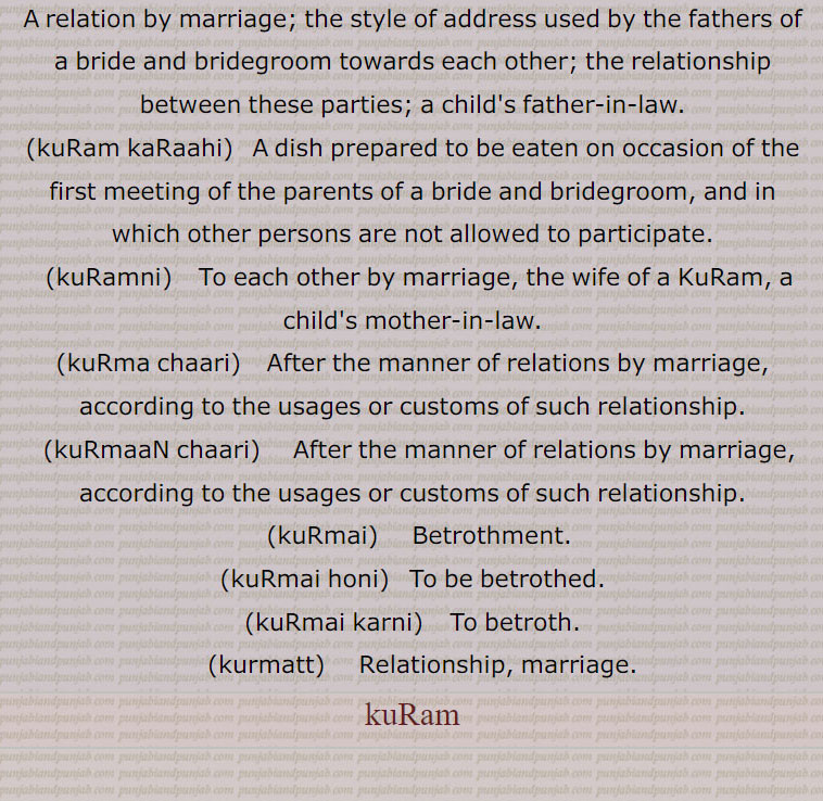 A relation by marriage; the style of address used by the fathers of a bride and bridegroom towards each other; the relationship between these parties; a child's father-in-law.,kuRam kaRaahi,   A dish prepared to be eaten on occasion of the first meeting of the parents of a bride and bridegroom, and in which other persons are not allowed to participate.,kuRamni,  To each other by marriage, the wife of a KuRam, a child's mother-in-law.,kuRma chaari, After the manner of relations by marriage, according to the usages or customs of such relationship.,kuRmaaN chaari, After the manner of relations by marriage, according to the usages or customs of such relationship.,kuRmai,  Betrothment.,kuRmai honi,  To be betrothed.,kuRmai karni,  To betroth.,kurmatt,  Relationship, marriage.,kuRam,