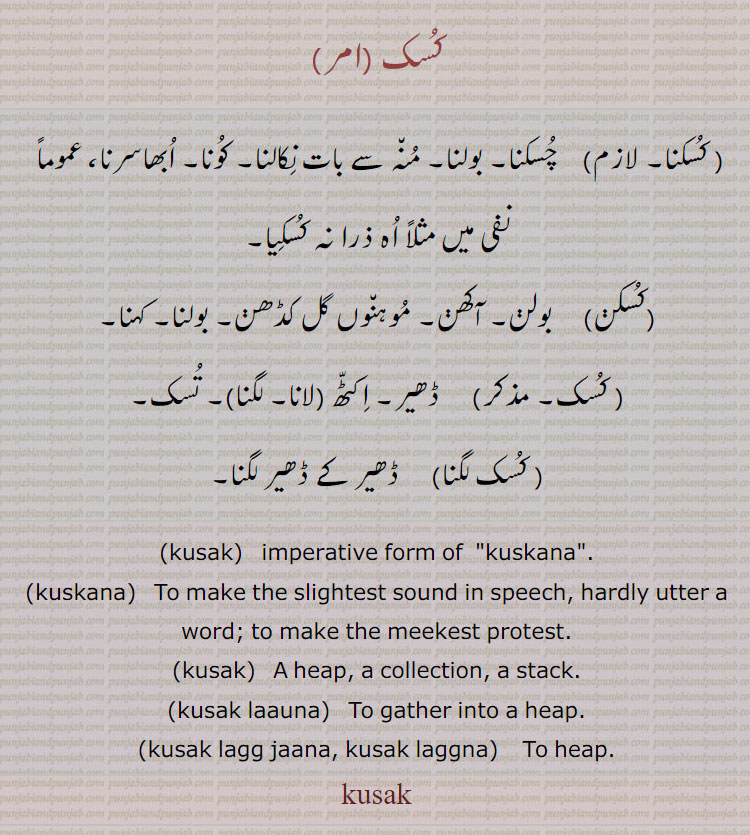 کسک، کسکنا، چسکنا۔ بولنا۔ منہ سے بات نکالنا۔ کونا۔ ابھاسرنا، عموماً  نفی میں مثلاً اہ ذرا نہ کسکیا،کسکن،  بولن۔ آکھن۔ موہنوں گل کڈھن۔ بولنا۔ کہنا، کسک، ڈھیر۔ اکٹھ (لانا۔ لگنا)۔ تسک، کسک لگنا، ڈھیر کے ڈھیر لگنا۔
,kusak,  imperative form of  "kuskana".,kuskana,   To make the slightest sound in speech, hardly utter a word; to make the meekest protest.,kusak,   A heap, a collection, a stack.,kusak laauna,   To gather into a heap.,kusak lagg jaana, kusak laggna,    To heap.,kusak,ਕੁਸਕ,