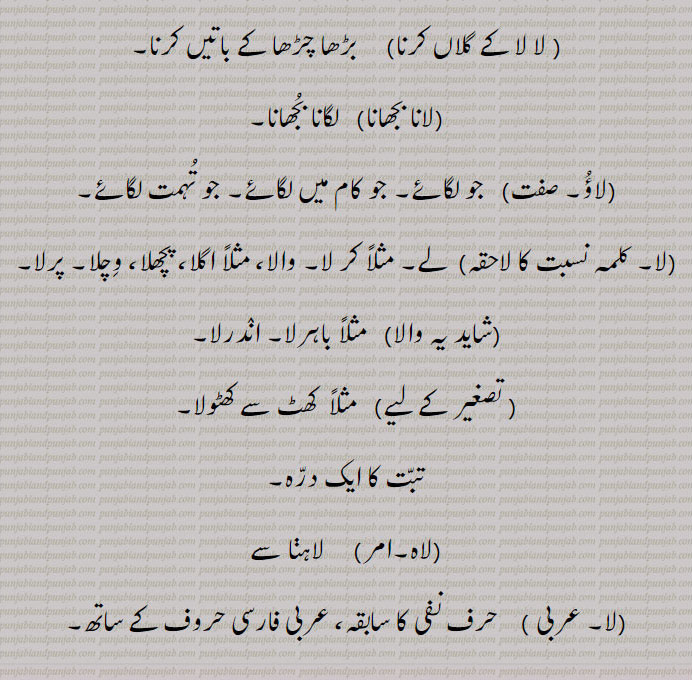  دھواں اندر لے جانا، مثلاً سوٹا لانا,لگانا۔ سالن، چاول وغیرہ ہنڈیا جلانا,لگانا۔ کورا برتن استعمال میں لانا,داغ۔ دھبہ نشان وغیرہ ڈالنا۔
قیمت، لاگت، وصول کرنا,خریدنا، مثلاً ماچس کنے نوں لئی,لا لا کے کھانا, لگا لگا کے یعنی تھوڑا تھوڑاسالن روٹی کو لگانا, لا لا کے گلاں کرنا,  بڑھا چڑھا کے باتیں کرنا,لانا بجھانا,  لگانا بجھانا,لاؤ,جو لگائے۔ جو کام میں لگائے۔ جو تہمت لگائے,لا,لے۔ مثلاً کر لا۔ والا، مثلاً اگلا، پچھلا، وچلا۔ پرلا,شاید یہ والا,  مثلاً باہرلا,اندرلا, مثلاً  کھٹ سے کھٹولا,تبت کا ایک درہ,لاہ,   لاہنا سے, حرف نفی کا سابقہ، 
