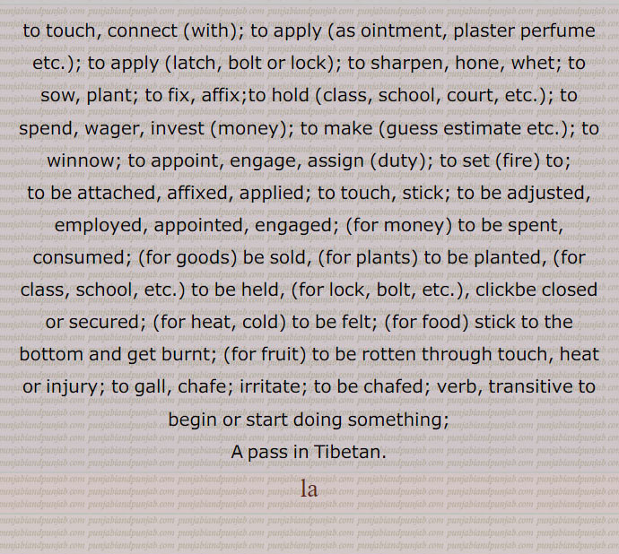 to touch, connect (with); to apply (as ointment, plaster perfume etc.); to apply (latch, bolt or lock); to sharpen, hone, whet; to sow, plant; to fix, affix;to hold (class, school, court, etc.); to spend, wager, invest (money); to make (guess estimate etc.); to winnow; to appoint, engage, assign (duty); to set (fire) to;
to be attached, affixed, applied; to touch, stick; to be adjusted, employed, appointed, engaged; (for money) to be spent, consumed; (for goods) be sold, (for plants) to be planted, (for class, school, etc.) to be held, (for lock, bolt, etc.), clickbe closed or secured; (for heat, cold) to be felt; (for food) stick to the bottom and get burnt; (for fruit) to be rotten through touch, heat or injury; to gall, chafe; irritate; to be chafed; verb, transitive to begin or start doing something;
A pass in Tibetan. la,ਲਾ

