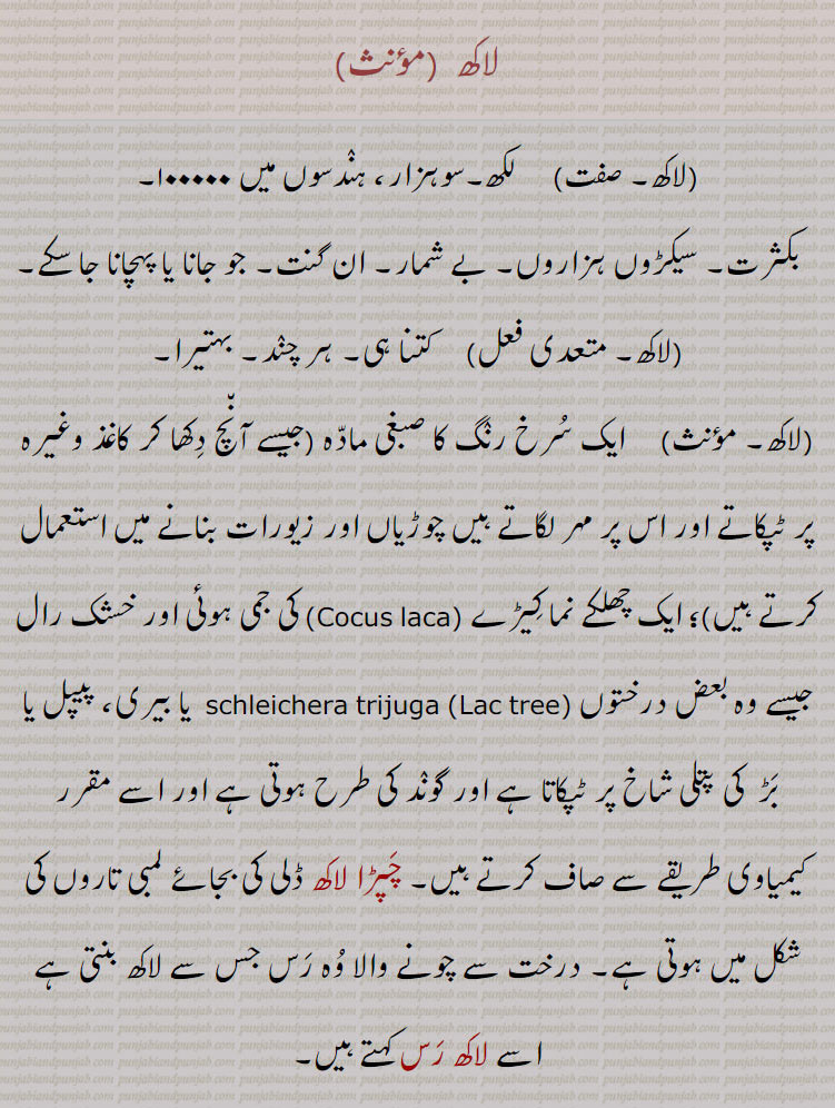 لاکھ۔ لکھ۔ سو ہزار۔ بکثرت۔ بے شمار۔ سیکڑوں ہزاروں۔ ان گنت۔ ہر چند۔ سرخ رنگ کا مادہ جو مہر لگاتے ہیں چوڑیاں زیورات بناے ، چھلکے نما کیڑا۔ کی جمی خشک رال۔ لاکھ گوند۔چپڑا لاکھ۔ لاکھ رس۔مسی یا پان کی دمڑی۔ گہرا سرخ رنگ۔ بھورا۔ کالا وچھا۔ غصہ میں ۔لاکھا۔ لاکھڑا۔ لاکھی ۔ سانولا رنگ۔ ایک قسم کی مچھلی۔ ، لاکھ کروڑی۔ لکھاں کروڑی۔ لاکھا پتی۔ لکھا پتی۔لاکھڑی۔ 
,laccifer lacca, رکھڑی۔