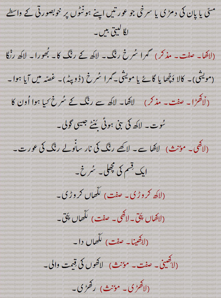 لاکھ۔ لکھ۔ سو ہزار۔ بکثرت۔ بے شمار۔ سیکڑوں ہزاروں۔ ان گنت۔ ہر چند۔ سرخ رنگ کا مادہ جو مہر لگاتے ہیں چوڑیاں زیورات بناے ، چھلکے نما کیڑا۔ کی جمی خشک رال۔ لاکھ گوند۔چپڑا لاکھ۔ لاکھ رس۔مسی یا پان کی دمڑی۔ گہرا سرخ رنگ۔ بھورا۔ کالا وچھا۔ غصہ میں ۔لاکھا۔ لاکھڑا۔ لاکھی ۔ سانولا رنگ۔ ایک قسم کی مچھلی۔ ، لاکھ کروڑی۔ لکھاں کروڑی۔ لاکھا پتی۔ لکھا پتی۔لاکھڑی۔ رکھڑی۔