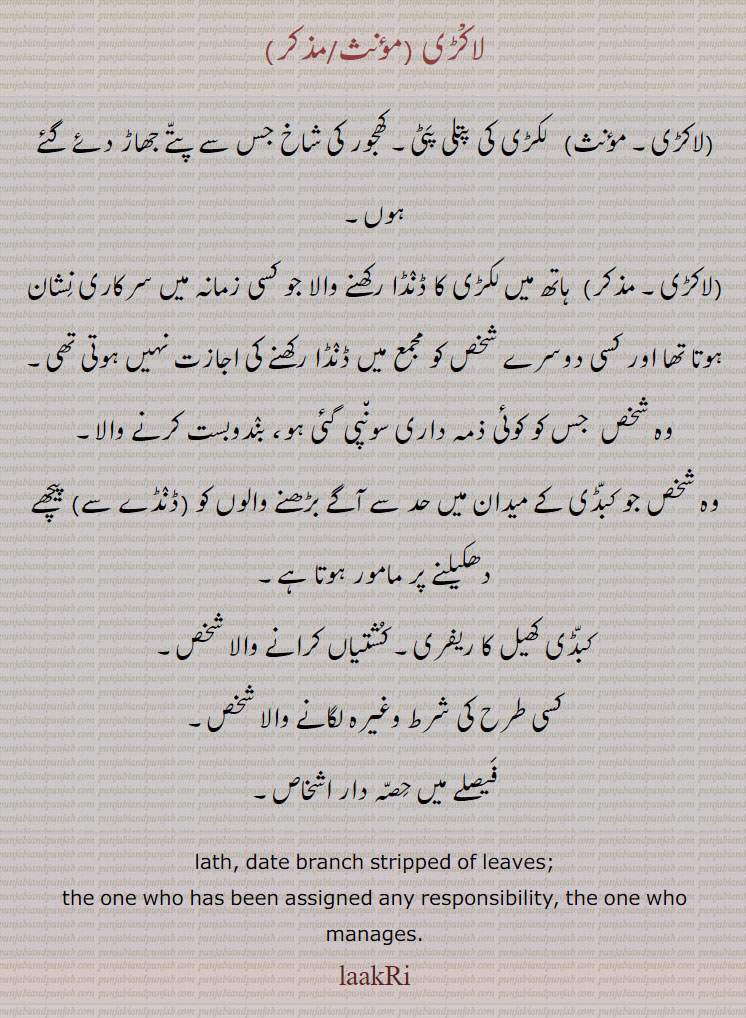 ,ਲਾਕੜੀ, ,ਲਾਕਡ਼ੀ, 

لاکڑی،  لکڑی کی پتلی پٹی۔ کھجور کی شاخ جس سے پتے جھاڑ دئے گئے ہوں،  ہاتھ میں لکڑی کا ڈنڈا رکھنے والا جو کسی زمانہ میں سرکاری نشان ہوتا تھا اور کسی دوسرے شخص کو مجمع میں ڈنڈا رکھنے کی اجازت نہیں ہوتی تھی۔
وہ شخص  جس کو کوئی ذمہ داری سونپی گئی ہو، بندوبست کرنے والا۔
وہ شخص جو کبڈی کے میدان میں حد سے آگے بڑھنے والوں کو (ڈنڈے سے) پیچھے دھکیلنے پر مامور ہوتا ہے،کبڈی کھیل کا ریفری۔ کشتیاں کرانے والا شخص،کسی طرح کی شرط وغیرہ لگانے والا شخص،فیصلے میں حصہ دار اشخاص۔
lath, date branch stripped of leaves; the one who has been assigned any responsibility, the one who manages., laakRi
