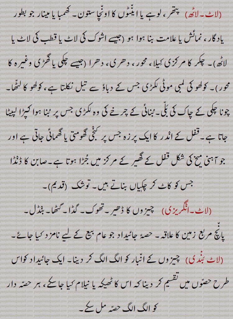 
(لاٹ)  کپڑے۔ پوشاک۔ پرانے کپڑے۔بچپن کی باتیں۔فضول باتیں۔
(لاٹ)  پرندوں کا ایک گروہ جسے عموماً لاٹ لٹور کہتے ہیں۔ مراد : مہرلاٹ,لاٹ ہاتھی,  طویل الجثہ ہاتھی,لاٹ ہونا, بگڑ جانا۔ خراب ہو جانا۔ ملیا میٹ ہو جانا (جیسے : سب گڑ لاٹ ہو گیا) گڑ وغیرہ اس وقت لاٹ ہو جاتا ہے جب قوام کو زیادہ آنچ پہنچ جاتی ہے ، ایسا گڑ بھربھرا نہیں ہوتا بلکہ کھاتے وقت دانتوں میں چپکتا ہے۔