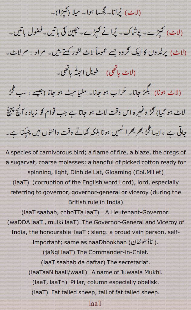A species of carnivorous bird; a flame of fire, a blaze, the dregs of a sugarvat, coarse molasses; a handful of picked cotton ready for spinning, light, Dinh de Lat, Gloaming (Col.Millet),laaT, (corruption of the English word Lord), lord, especially referring to governor, governor-general or viceroy (during the British rule in India),laaT saahab, chhoTTa laaT,    A Lieutenant-Governor.
,waDDA laaT , mulki laaT,  The Governor-General and Viceroy of India, the honourable  laaT ; slang. a proud vain person, self-important; same as naaDhookhan ,ناڈھوخان ,jaNgi laaT, The Commander-in-Chief.,laaT saahab da daftar, The secretariat.,laaTaaN baali/waali,  A name of Juwaala Mukhi.,laaT, laaTh,  Pillar, column especially obelisk.,laaT,  Fat tailed sheep, tail of fat tailed sheep.,laaT,lat
ਲਾਟ ਸਾਹਿਬ ,ਨਾਢੂਖਾਨ, ਲਾਠ ,ਲਾਟ, ਲਾਠ, 