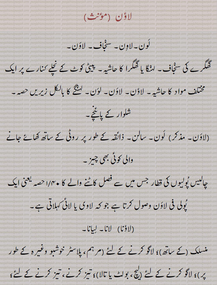 لون۔ لاون۔ سنجاف۔ لاؤن۔ گھگرے کیlaawaaN، سنجاف۔ لہنگا یا گھگراکا حاشیہ۔ شلوار کے پائنچے۔ سالن۔ ۔ چالیس پولیوں کی قطار۔ لاوی یا لائی۔ لانا۔ لیانا۔ منسلک کرنا۔ تہز کرنے۔ پودے لگانا۔ چسپاں ۔ داؤ۔
کوئی بھی چیز جو روٹی کے ساتھ مزے کے طور پر کھائی جاتی ہے۔ وہ جو کھیت، کٹی ہوئی فصل سے کاٹا گیا ہو۔ پیٹی کوٹ کے نچلے کنارے پر ایک مختلف مواد کی سرحد،
درخواست دینا، منسلک کرنا، شامل ہونا، رابطہ قائم کرنا، چپکانا؛ ٹھیک کرنے کے لئے، سیٹ کرنے کے لئے، پودے لگانے کے لئے؛ لگانا، بچھانا، جگہ دینا، مسلط کرنا۔ اذیت دینے کے لئے؛ بند کرنا، بند کرنا، باندھنا۔ پھیلنا، پلاسٹر کرنا۔ ملازمت دینا، استعمال کرنا، مشغول ہونا، کام کرنا؛ الزام لگانا، الزام لگانا، الزام لگانا؛ خرچ کرنا۔ لانے کے لئے، پچ کرنے کے لئے؛ آگے بڑھنا، آگے بڑھنا۔ خریدنے کے لئے، خریدنے کے لئے.   ਲਾਉਣਾ،  ਲੱਗਣਾ,لون ,laon, ਲਵਣ,