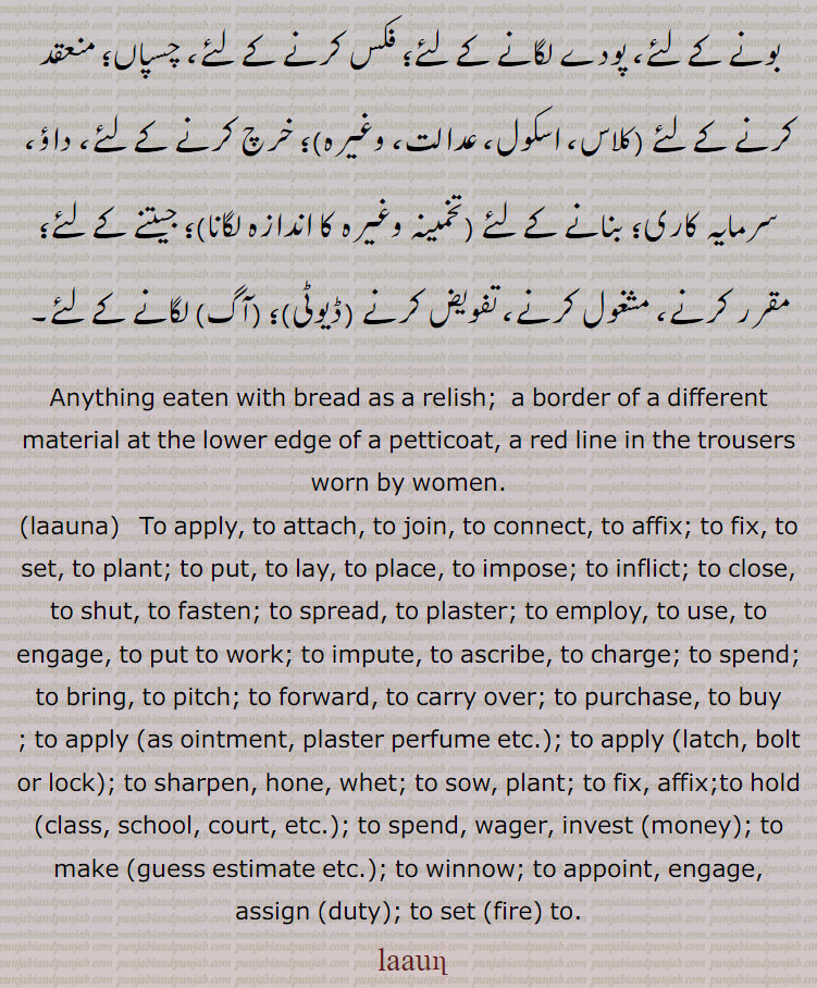 Anything eaten with bread as a relish; that which has been reaped from a field, a cut crop; a border of a different material at the lower edge of a petticoat, a red line in the trousers worn by women;—prep. Near, at the side of, nigh, in the shelter of.
Anything eaten with bread as a relish; that which has been reaped from a field, a cut crop; a border of a different material at the lower edge of a petticoat, a red line in the trousers worn by women;—prep. Near, at the side of, nigh, in the shelter of.
To apply, to attach, to join, to connect, to affix; to fix, to set, to plant; to put, to lay, to place, to impose; to inflict; to close, to shut, to fasten; to spread, to plaster; to employ, to use, to engage, to put to work; to impute, to ascribe, to charge; to spend; to bring, to pitch; to forward, to carry over; to purchase, to buy.
launa, laun, laauna, laaun,ਲਵਣ, ਲਾਉਣ, ਲਾਉਣਾ،   ਲਾਉਣਾ،  ਲੱਗਣਾ,لون ,laon, ਲਵਣ,
