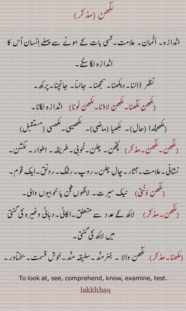 
لکھن ,اندازہ۔ انمان۔ علامت۔کسی بات کے ہونے سے پہلے انسان اس کا اندازہ لگا سکے,نظر ڈالنا۔دیکھنا۔سمجھنا۔ جاننا۔ جانچنا۔پرکھ,لکھن لکھنا۔لکھن لاؤنا۔لکھن لونا,   اندازہ لگانا, ,لکھیندا , لکھیا ,  لکھیسی,لکھسی ,لکھن,لچھن۔ چلن۔خوبی۔طریقہ۔ اطوار۔ لکشن۔ نشانی۔علامت۔آثار۔چال چلن۔روپ۔رنگ۔رونق۔ایک قوم,لکھن ونْتی,   نیک سیرت۔ لاکھوں گن یا خوبیوں والی,لکھن,  لاکھ کے عدد سے متعلق۔اکائی۔دہائی وغیرہ کی گنتی میں لاکھ کی گنتی,لکھنا,  لکھن والا ۔ ہنرمند۔سلیقہ مند۔خوش قسمت۔ بختاور۔
To look at, see, comprehend, know, examine, test., lakkhan,lakhhan , ਲਖਨੜ, lakkhhan,