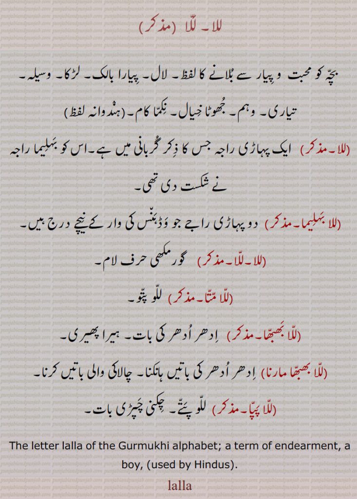 للا۔ للا ,بچہ کو محبت  و پیار سے بلانے کا لفظ۔ لال۔ پیارا بالک۔ لڑکا۔ وسیلہ۔ تیاری۔ وہم۔ جھوٹا خیال۔ نکما کام۔(ہندوانہ لفظ)
,, ایک پہاڑی راجہ جس کا ذکر گربانی میں ہے۔اس کو بہلیما راجہ نے شکست دی تھی,للا بہلیما۔, دو پہاڑی راجے جو وڈہنس کی وار کے نیچے درج ہیں,للا,  گورمکھی حرف لام,للا متا, للو پتو,للا بھبھا, ادھر ادھر کی بات۔ ہیرا پھیری,للا بھبھا مارنا,ادھر ادھر کی باتیں ہانکنا۔ چالاکی والی باتیں کرنا,للا پپا, للو پتے۔ چکنی چپڑی بات۔
The letter lalla of the Gurmukhi alphabet; a term of endearment, a boy, (used by Hindus). ਲੱਲ੍ਹਾ, lalha, lala, lalla, ਲੱਲਾ,