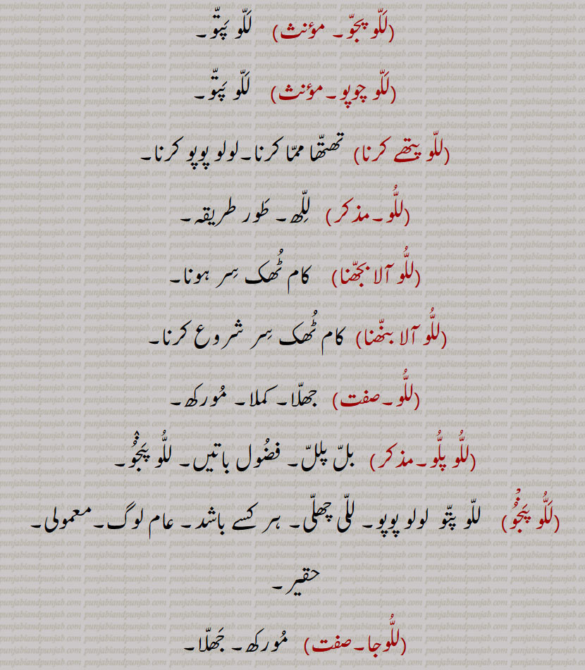 ۔للا بتا,للو پتے,   للو پتو,للو پجو,  للو پتو,للو چوپو, للو پتو,للو پتھے کرنا, تھتھا مما کرنا۔لولو پوپو کرنا,للو,  للھ۔ طور طریقہ,للو آلا بجھنا, کام ٹھک سر ہونا,للو آلا بنھنا,  کام ٹھک سر شروع کرنا, جھلا۔ کملا۔ مورکھ,للو پلو, بل پلل۔ فضول باتیں۔ للو پنجو,للو پنْجو,    للو پتو  لولو پوپو۔ للی چھلی۔ ہر کسے باشد۔ عام لوگ۔معمولی۔ حقیر,للوجا, مورکھ۔ جھلا۔