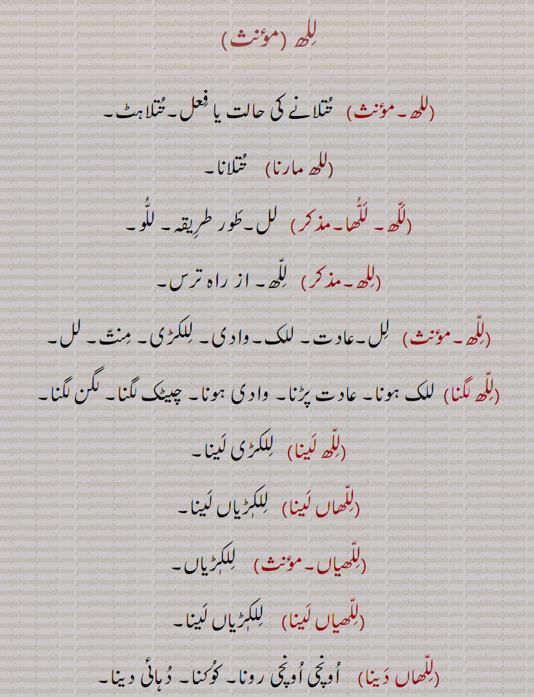 للھ ،تتلانے کی حالت یا فعل۔تتلاہٹ,للھ مارنا,  تتلانا, للھا۔, لل۔طور طریقہ۔ للو, للھ۔ از راہ ترس, لل۔عادت۔ للک۔وادی۔ للکڑی۔ منت۔ لل,للھ لگنا,  للک ہونا۔ عادت پڑنا۔ وادی ہونا۔ چیٹک لگنا۔ لگن لگنا,للھ لینا), للکڑی لینا,للھاں لینا,  للکٖڑیاں لینا,للھیاں,  للکڑیاں,للھیاں لینا, للکڑیاں لینا,للھا دینا,اونچی اونچی رونا۔ کوکنا۔ دہائی دینا, رال۔ لل۔ شہتوت کا کچا پھل۔ کچا بیر جس کی گٹھلی نرم ہو اور ذائقہ کڑوا سا ہوتا ہے۔ چھوٹی عمر کا بال بچہ,للھ وات, منھ سے بہت پانی گرنا ( درد وغیرہ سے)۔  رال ٹپکنا,للھ, جمع للھاں۔
