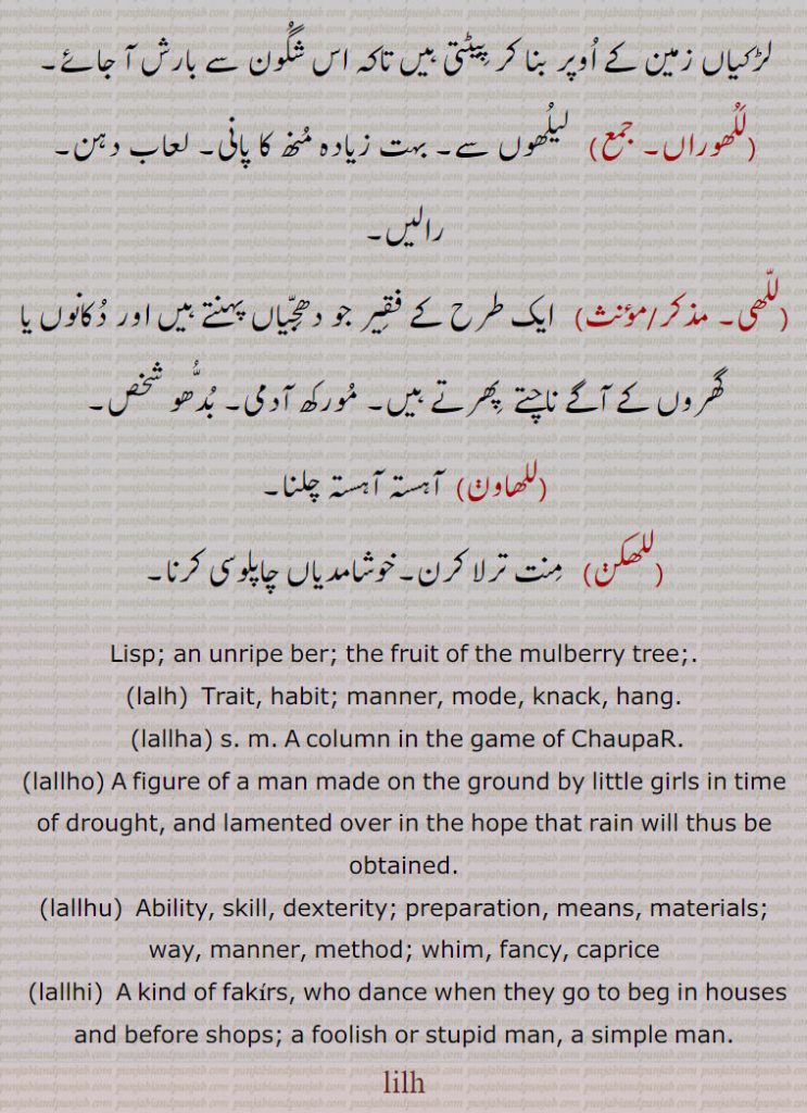 An unripe ber; the fruit of the mulberry tree.,lalh,  Trait, habit; manner, mode, knack, hang.,lallha, A column in the game of ChaupaR.,lallho, A figure of a man made on the ground by little girls in time of drought, and lamented over in the hope that rain will thus be obtained.,lallhu,  Ability, skill, dexterity; preparation, means, materials; way, manner, method; whim, fancy, caprice,lallhi,  A kind of fakirs, who dance when they go to beg in houses and before shops; a foolish or stupid man, a simple man.
lilh , ਲਿਲ੍ਹ  ,ਲੱਲ੍ਹ,  ਲੱਲ੍ਹਾ ,lallha, ਲੱਲ੍ਹਾ ,lallha, lallhi, ਲੱਲ੍ਹੀ, ਲਲ੍ਹੁ, lallhu,