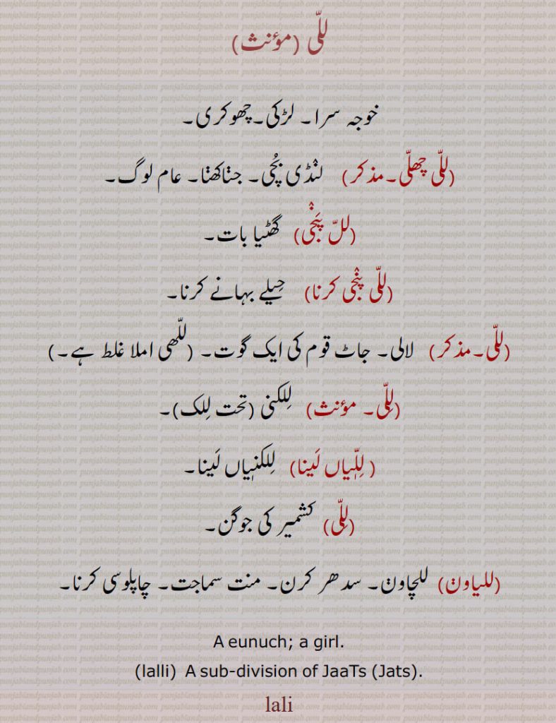 للی ,خوجہ سرا۔ لڑکی۔چھوکری,للی چھلی,   لنڈی بچی۔ جڽاکھڽا۔ عام لوگ,لل پنجی,گھٹیا بات,للی پنجی کرنا,   حیلے بہانے کرنا,للی, لالی۔ جاٹ قوم کی ایک گوت۔ ,للھی املا غلط ہے,للی, للکنی, للیاں لینا,   للکنیاں لینا,للی, کشمیر کی جوگن۔
,للیاون,  للچاون۔ سدھر کرن۔ منت سماجت۔ چاپلوسی کرنا۔
A eunuch; a girl., lalli,  A sub-division of JaaTs (Jats)., lali  , ਲਲੀ ,lalli,  ਲੱਲੀ,