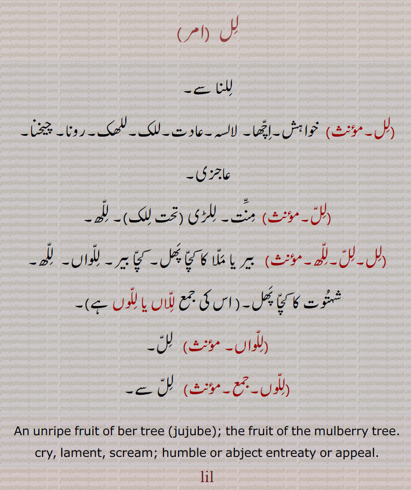 لل  ،للنا سے, خواہش۔اچھا۔ لالسہ۔عادت۔للک۔للھک۔رونا۔ چیخنا۔ عاجزی,لل, منت۔ للڑی (تحت للک)۔ للھ,لل۔لل۔للھ,  بیر یا ملا کا کچا پھل۔ کچا بیر۔ للواں۔  للھ۔ شہتوت کا کچا پھل۔, للاں , للوں ,للواں,لل,للوں, لل سے۔
An unripe fruit of ber tree (jujube); the fruit of the mulberry tree.
cry, lament, scream; humble or abject entreaty or appeal.
lill  ,ਲਿੱਲ  , ਲਿਲ੍ਹਕ