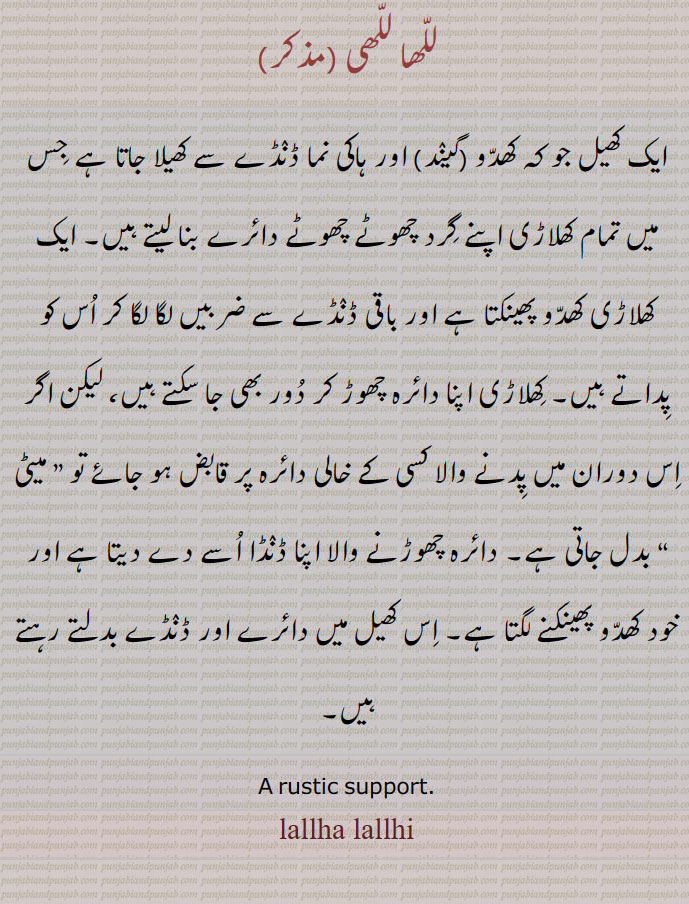 للھا للھی ،ایک کھیل جو کہ کھدو (گیند) اور ہاکی نما ڈنڈے سے کھیلا جاتا ہے جس میں تمام کھلاڑی اپنے گرد چھوٹے چھوٹے دائرے بنا لیتے ہیں۔ ایک کھلاڑی کھدو پھینکتا ہے اور باقی ڈنڈے سے ضربیں لگا لگا کر اس کو پداتے ہیں۔ کھلاڑی اپنا دائرہ چھوڑ کر دور بھی جا سکتے ہیں، لیکن اگر اس دوران میں پدنے والا کسی کے خالی دائرہ پر قابض ہو جائے تو ” میٹی “ بدل جاتی ہے۔ دائرہ چھوڑنے والا اپنا ڈنڈا اسے دے دیتا ہے اور خود کھدو پھینکنے لگتا ہے۔ اس کھیل میں دائرے اور ڈنڈے بدلتے رہتے ہیں۔
A rustic support. lallha lallhi, ਲੱਲ੍ਹਾ ਲੱਲ੍ਹੀ,  lalha lalhi,  lalla lalli, للا للی