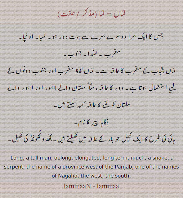 lammaaN, lammaa, ਲੰਮਾਂ, long. tall. oblong. elongated. long term, snake. serpent. name of province west of Punjab. nagaha. west. south. lamma. lamman.
لماں۔ لما۔ سرا دور ہو۔ لمبا۔ اونچا۔ مغرب۔ لہندا۔ جنوب۔ مغرب کا علاقہ۔ دور کا علاقہ۔ نگاہا پیر۔ ہاکی کی طرح کا کھیل۔ کھدو کھونڈ کی کھیل۔
,کھدو کھونڈ کھیل,نگاہا پیر,مغرب,جنوب