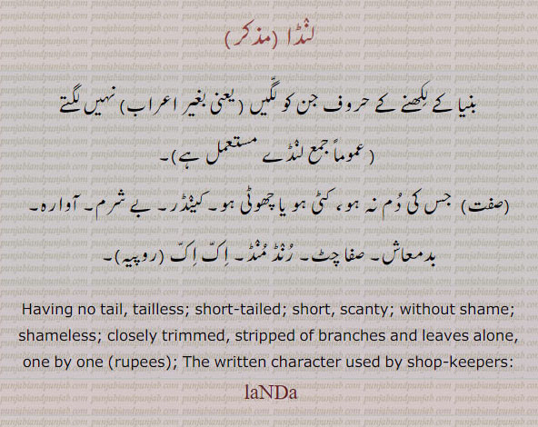 لنڈا ,landa,ਲੰਡਾ,لنڈے,رنڈ منڈ,کینڈر,,بنیا کے لکھنے کے حروف۔ کٹی دم۔ کینڈر۔ بے شرم۔ آوارہ۔ بدمعاش۔ صفا چٹ۔ رنڈ منڈ۔ اک اک۔
no tail. tailless. scanty. shameless. trimjmed. written character used by shop keepers. لنڈا
