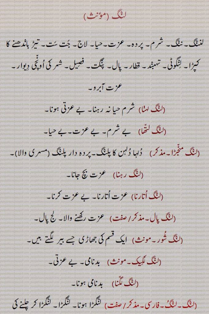 لنگ ,,
لننگ۔ننگ۔ شرم۔ پردہ۔ عزت۔حیا۔ لاج۔ جت ست۔ تیڑ باندھنے کا کپڑا۔ لنگوٹی۔ تہبند۔ قطار۔ پال۔ پنگت۔ فصیل۔ شہر کی اونچی دیوار۔ عزت آبرو۔،لنگ لہڽا,  شرم حیا نہ رہنا۔ بے عزتی ہونا۔
,لنگ لتھا,    بے شرم۔ بے عزت۔بے حیا۔،لنگ منجڑا۔,    دلہا دلہن کا پلنگ۔پردہ دار پلنگ ,مسہری والا،لنگ رہنا,    عزت بچ جانا،لنگ اتارنا,  عزت اتارنا۔ بے عزت کرنا,لنگ پال۔   عزت رکھنے والا۔ لج پال۔
,لنگ شور۔مونث,   ایک قسم کی جھاڑی  جسے بیر  لگتے  ہیں,لنگ لکیک۔مونث,    بدنامی۔ بے عزتی,لنگ لگنا,     بدنامی ہونا,لنگ۔لنگ۔,  لنگڑا ہونا۔ لنگڑا۔ لنگڑا کر چلنے کی حالت یا فعل۔لنگڑاپن۔وہ جس کا پاؤں ٹوٹا ہوا ہو یا اس میں کوئی نقص ہو۔پاؤں کا نقص۔ لنگڑا پن۔مجازاً کوئی خرابی یا نقص,لنگ تورا۔,   لنگڑا کر چلنے والا,لنگ مارنا۔لنگ کرنا۔متعدی,   لنگ کرنا۔ لنگڑا کر چلنا,لنگا۔لنجھا۔,   لنگڑا۔ ایک ٹانگ والا ۔ ایک چھوڑ کر دوسرا یعنی تیسرا۔ مثلاً  لنگے ڈنگ,لنگا ڈوڈی۔,   لنجھا ڈوڈی۔
,لنگا ڈوریا,   ایک پاؤں پر چلنا۔ ٹہیا ٹاپو کھیل میں صرف ایک پاؤں پر کھڑے ہونے کی حالت,لنگڽا۔ 