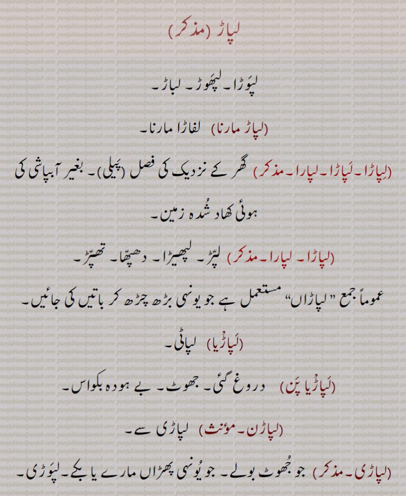 لپاڑ ,لپوڑا۔لپھوڑ۔ لباڑ,لپاڑ مارنا,   لفاڑا مارنا,لپاڑا۔لپاڑا۔لپارا, گھر کے نزدیک کی فصل (پیلی)۔ بغیر آبپاشی کی ہوئی کھاد شدہ زمین,لپاڑا۔ لپارا,لپڑ۔ لپھیڑا۔ دھپھا۔ تھپڑ, لپاڑاں, جو یونہی بڑھ چڑھ کر باتیں کی جائیں,لپاڑیا,لپاٹی,لپاڑیا پن,  دروغ گئی۔ جھوٹ۔ بے ہودہ بکواس,لپاڑن,   لپاڑی سے,لپاڑی,  جو جھوٹ بولے۔ جو یونہی پھڑاں مارے یا بکے۔لپوڑی۔لپھوڑی,لپوڑ,  لپاڑ۔ پھوکی گپ۔شیخی۔ ڈینگ,لپوڑ سنکھ, جھوٹے لارے دینے ولا۔ بہت گپیں ہانکنے والا,لپوڑ مارنا,   گپ مارنا۔ بہت بولنا,لپوڑ, لپڑ۔