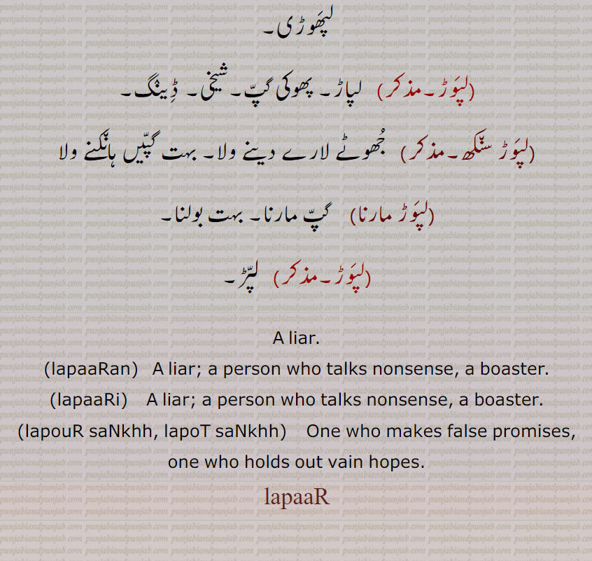 A liar.,lapaaRan,   A liar; a person who talks nonsense, a boaster.,lapaaRi,   A liar; a person who talks nonsense, a boaster.,lapouR saNkhh, lapoT saNkhh,  One who makes false promises, one who holds out vain hopes. lapaaR,  ਲਪੋਟ ਸੰਖ,lapaaR،ਲਪਾੜਾ, ਲਪਾੜੀ, ਲਪਾੜਾ , ਲਪਾੜ , ਲਪਾਡ਼,