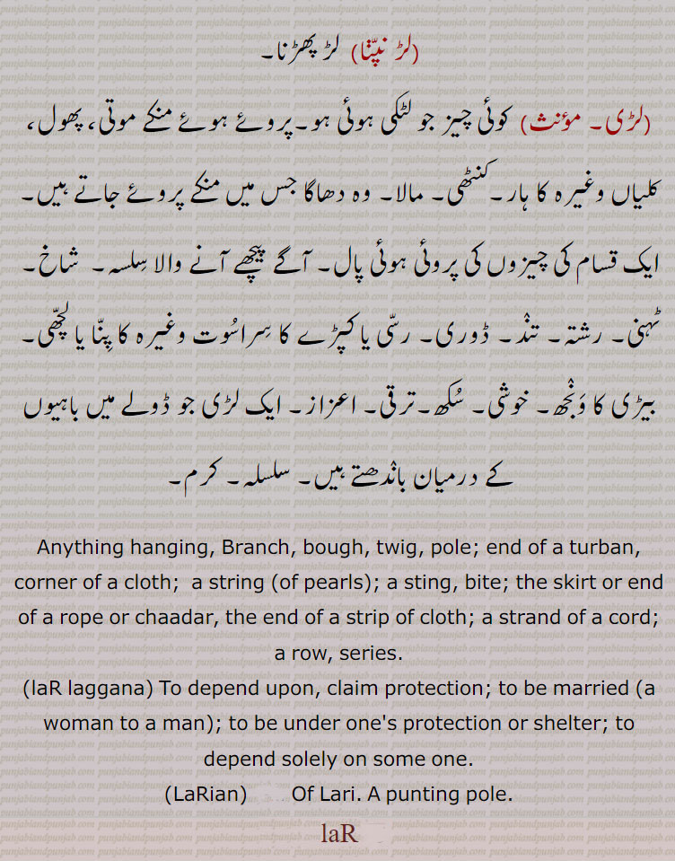 ਲਡ਼ lar, The skirt or end of a rope or chadar, the end of a strip of cloth; a strand of a cord; a row, series:—lar laggna, v. n. To be married (a woman to a man); to be under one's protection or shelter; to depend solely on some one.  لڑ,laR, ਲਡ਼, ਲੜ,laR , any thing hanging. branch. bough. twing. pole. end of turban. corner of cloth. string. bite. skirt or end of rope or chaadar, series. lar laggana. to depend upon. claim protection. to be married. under one protection. of lari. punting pole.
