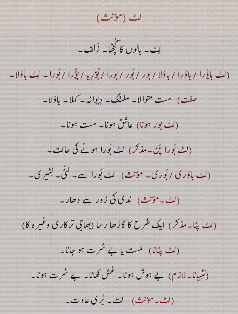 
لٹ ,بالوں کا گچھا۔ زلف,لٹ باؤّ۪را ,لٹ  باورا ,لٹ  باولا ,لٹ  بور ,لٹ  بور   بورا ,لٹ  بؤریا ,لٹ  بؤ۪را ,لٹ  بورا۔ لٹ باولا,   مست متوالا۔ ملنگ,دیوانہ۔ کملا۔ باولا,لٹ بور ہونا,  عاشق ہونا۔ مست ہونا,لٹ بورا پن,  لٹ بورا ہونے کی حالت,لٹ باوری ,لٹ  بوری,  لٹ بورا سے۔ لٹی۔ لٹیری,  ندی کی زور سے دھار,لٹ پٹا, ایک طرح کا گاڑھا رسا ,لٹ پٹانا,   مست یا بے سرت ہو جانا,لٹیانا,بے ہوش ہونا۔ غش کھانا۔ بے سرت ہونا,  لت۔ بری عادت,لٹ بوڑ, بری عادتوں میں ڈوبا ہوا, الٹ,لٹانا, الٹانا,لٹائی, الٹائی۔ الٹنے کی حالت یا مزدوری,لٹنا,  الٹنا۔ انڈیلنا,لٹنا,   لیٹنٖیاں کھانا,لٹنیاں لینا,  لیٹنٖیاں کھانا,  لٹور۔ آوارہ۔ لفنگا۔ شرارتی (بالک۔ بچہ) ۔ بھوندو,  لاٹ۔ شعلہ,لٹ لٹ, لاٹیں دیتا ہوا۔ تیزی سے جلتا ہوا (آگ یا شمع کا جلنا) ۔ لٹا پٹ,لٹ لٹ بلنا, 