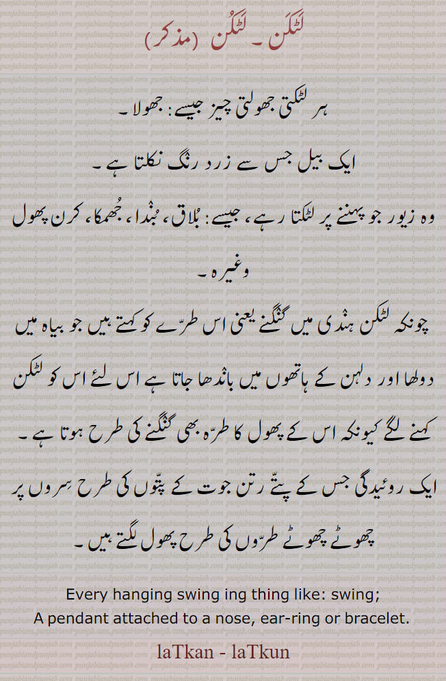 لٹکن, laTkan, laTkun, every hanging swing ing thing like swing penfant attached to a nose ear ring or bracelet.,ਲਟਕਣ,کلیرا,kaleera,بلاق, بندا ، ہر لٹکتی چیز۔ جھولتی۔  جھولا بیل جس سے زرد رنگ نکلتا ہے۔ زیور جو لٹکتا ہے جھمکا۔ کرن پھول۔ بیاہ میں دلہا دلہن کے ہاتھ میں باندھا جاتا ہے ایک روئیدگی جس کے پتے رتن جوت کے پتوں کی طرح چھوٹے پھول لگتے ہیں۔ ,ornament,Jewellery,jewelry,زیور
