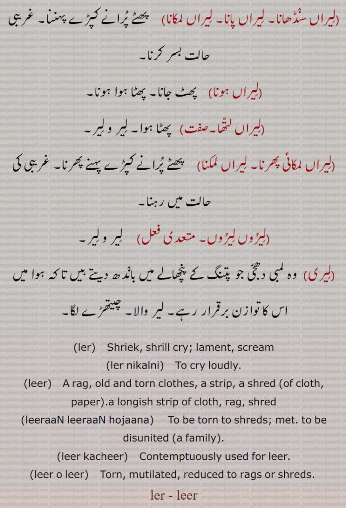 ler, leer  ,ਲੀਰ, ਲੇਰ, ਲੇਰ ਨਿਕਲ਼ਨੀ ਲੇਰ ਮਾਰਨੀ, leer o leer, leeraaN leeraaN hojaana,leer kacheer,leer,ਲਿਯਰ, 
لیراں سنڈھانا۔ لیراں پانا۔ لیراں لمکانا۔ پھٹے کپڑے پہننا۔ غریبی کی حالت۔ لیراں پہونا۔ پھٹ جانا۔ لیراں لتھا۔ لیراں لمکائِ پھرنا۔ لیراں لمکنا۔ لیروں لیروں ۔ لیری۔ لمبی پتنگ کے پنچھالے میں لگی دھجی۔لیر والا۔ چیتھڑے لگا۔
ler. shriek. shrill cry. lament. scream. ler nikalni. cry loudly. leer. rag. torn cloth. strip. shred cloth.  paper. rag. leeraan leeraan ho jana. torn to shreds. met. disunited. leer kacheer. leer o leer torn. mitilated. ler.