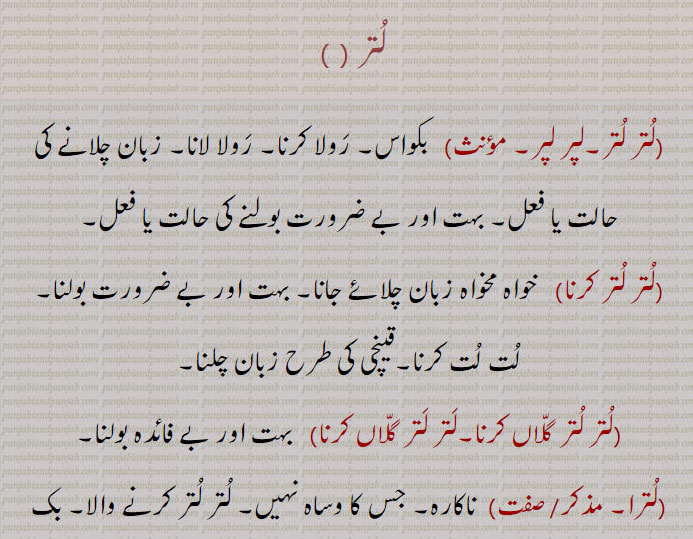 لتر ,  لتر لتر۔لپر لپر,  بکواس۔ رولا کرنا۔ رولا لانا۔ زبان چلانے کی حالت یا فعل۔ بہت اور بے ضرورت بولنے کی حالت یا فعل,لتر لتر کرنا, خواہ مخواہ زبان چلائے جانا۔ بہت اور بے ضرورت بولنا۔ لت لت کرنا۔قینچی کی طرح زبان چلنا,لتر لتر گلاں کرنا۔لتر لتر گلاں کرنا,   بہت اور بے فائدہ بولنا,لترا, ناکارہ۔ جس کا وساہ نہیں۔ لتر لتر کرنے والا۔ بک بک کرنے والا۔فضول باتیں کرنے والا۔بدھو۔ تکھیٖاں گلاں کرنے والا۔   نکالا ہوا۔ بدر کیا ہوا۔ دفع کیا ہوا۔
چغل خور۔ لگائی بجھائی کرنے والا۔بکواسی۔ بکو,لتری,  بکواسن۔ جیبھ والی باتیں کرنے والی۔ لگائی بجھائی کرنے والی۔ چغل خور عورت۔ تحقیراً زبان,لترو,  بہت شیخیوں والی باتیں کرنے والی عورت۔