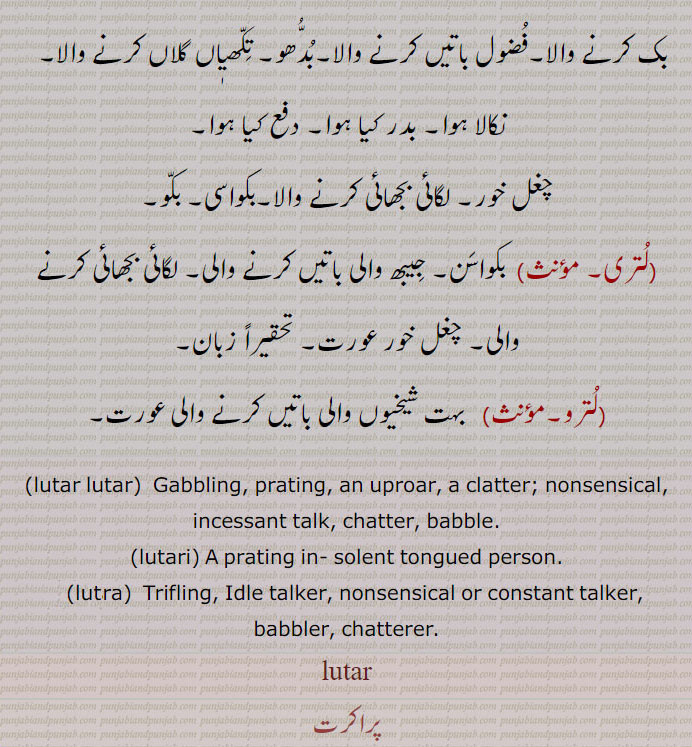 ,lutar lutar,  Gabbling, prating, an uproar, a clatter; nonsensical, incessant talk, chatter, babble., lutari, A prating in- solent tongued person., lutara,  Trifling, Idle talker, nonsensical or constant talker, babbler, chatterer., lutar,ਲੁਤਰ,ਲੁਤਾ੍ , ਲੁਤਰ ਲੁਤਰ,  ਲੁਤਰੀ