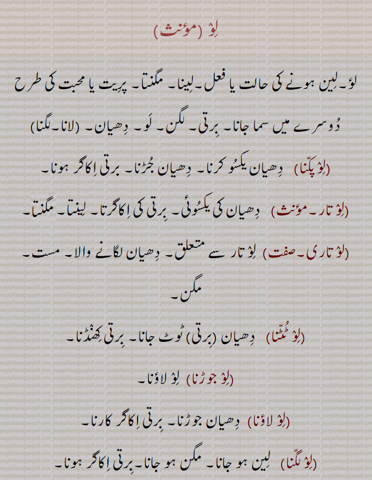 لو ,لؤ۔لین ہونے کی حالت یا فعل۔لینا۔ مگنتا۔ پریت یا محبت کی طرح دوسرے میں سما جانا۔ برتی۔ لگن۔ لو۔ دھیان۔ ,لانا۔لگنا, و پکنا,   دھیان یکسو کرنا۔ دھیان جڑنا۔ برتی اکاگر ہونا,لو تار۔,,   دھیان کی یکسوئی۔ برتی کی اکاگرتا۔ لینتا۔ منگتا,لو تاری۔صفت,  لو تار سے متعلق۔ دھیان لگانے والا۔ مست۔ مگن,لو ٹٹنا,   دھیان ,برتی, ٹوٹ جانا۔ برتی کھنڈنا۔
,لو جوڑنا,  لو لاؤنا,لو لاؤنا,  دھیان جوڑنا۔ برتی اکاگر کارنا,لو لگنا,   لین ہو جانا۔ مگن ہو جانا۔برتی اکاگر ہونا,لولین۔صفت,   لگن ,لو, میں ڈوبا۔ لین ہوا۔دھیان میں مگن۔ سوچ میں غرق۔ مگن۔ مست ہونا,,لولینتا۔,,   لو لین ہونے کی حالت یا فعل۔مگن ہونے کی حالت۔مگنتا۔ لینتا,لو,لونا,   جھکنا۔ لونا۔ لالی پرندہ کا بولنا۔
