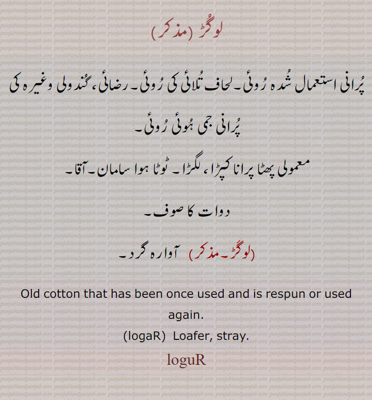 لوگڑ ، پرانی استعمال شدہ روئی۔لحاف تلائی کی روئی۔رضائی، گندولی وغیرہ کی پرانی جمی ہوئی روئی، معمولی پھٹا پرانا کپڑا، لگڑا۔ ٹوٹا ہوا سامان۔آقا۔
دوات کا صوف،لوگڑ،  آوارہ گرد۔
Old cotton that has been once used and is respun or used again.
،logaR،  Loafer, stray.،loguR, ਲੋਗਡ਼, ਲੋਗੁਡ਼
