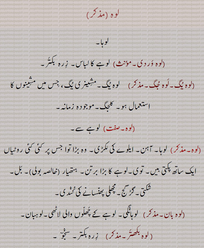 لوہ
لوہ ,لوہا,لوہ وردی, لوہے کا لباس۔ زرہ  بکتر,لوہ یگ۔لوہ جگ,   لوہ یگ۔مشینری یگ، جس میں مشینوں کا استعمال ہو۔ کلجگ۔موجودہ زمانہ,لوہ۔صفت,  لوہے سے,  لوہا۔ آہن۔ ایلوے کی لکڑی۔ وہ بڑا توا جس پر کئی کئی روٹیاں ایک ساتھ پکتی ہیں۔ توی۔لوہے کا بڑا برتن۔ ہتھیار ,خالصہ بولی,بل۔ شکتی۔گڑ گج۔مچھلی پھنسانے کی کندی,لوہ بان,  لوہانگی۔ لوہے کے چھلوں والی لاٹھی۔لوہبان,لوہ بکھتر,  زرہ بکتر۔ سنجو,وہ بھید۔صفت,   لوہا کو ونھنے والا,
