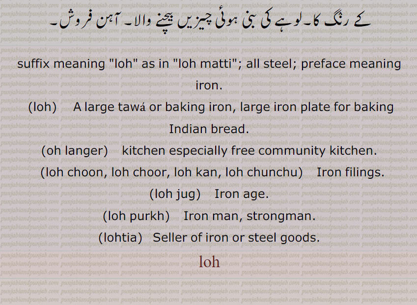 suffix meaning "loh" as in "loh matti"; all steel; preface meaning iron.,loh,     A large tawa or baking iron, large iron plate for baking Indian bread.,oh langer,    kitchen especially free community kitchen.,loh choon, loh choor, loh kan, loh chunchu,    Iron filings.,loh jug,   Iron age.,loh purkh,    Iron man, strongman.,lohtia,   Seller of iron or steel goods. loh,ਲੋਹ , ਲੋਹਾ