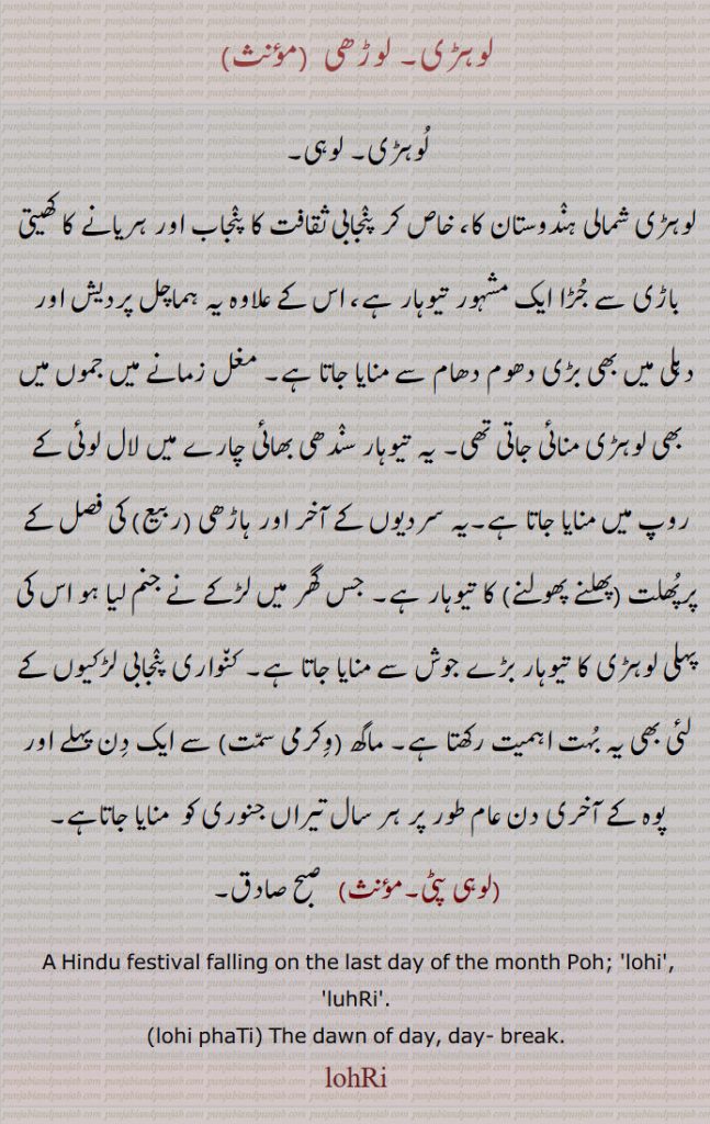  لوہڑی۔ لوڑھی  , لوہڑی۔ لوہی۔
لوہڑی شمالی ہندوستان کا، خاص کر پنجابی ثقافت کا پنجاب اور ہریانے کا کھیتی باڑی سے جڑا ایک مشہور تیوہار ہے، اس کے علاوہ یہ ہماچل پردیش اور دہلی میں بھی بڑی دھوم دھام سے منایا جاتا ہے۔ مغل زمانے میں جموں میں بھی لوہڑی منائی جاتی تھی۔ یہ تیوہار سندھی بھائی چارے میں لال لوئی کے روپ میں منایا جاتا ہے۔یہ سردیوں کے آخر اور ہاڑھی (ربیع) کی فصل کے پرپُھلت (پھلنے پھولنے) کا تیوہار ہے۔ جس گھر میں لڑکے نے جنم لیا ہو اس کی پہلی لوہڑی کا تیوہار بڑے جوش سے منایا جاتا ہے۔ کنواری پنجابی لڑکیوں کے لئی بھی یہ بہت اہمیت رکھتا ہے۔ ماگھ (وکرمی سمت) سے ایک دن پہلے اور پوہ کے آخری دن عام طور پر ہر سال تیراں جنوری کو  منایا جاتاہے,لوہی پٹی,  صبح صادق۔
A Hindu festival falling on the last day of the month Poh; 'lohi', 'luhRi'.
(lohi phaTi) The dawn of day, day- break., لوہڑی ۔  ਲੋਹਡ਼ੀ ، ਲੋਹੜੀ, ਲੋੜ੍ਹੀ, ਲੋਹੀ, لوہی ، لوڑھی