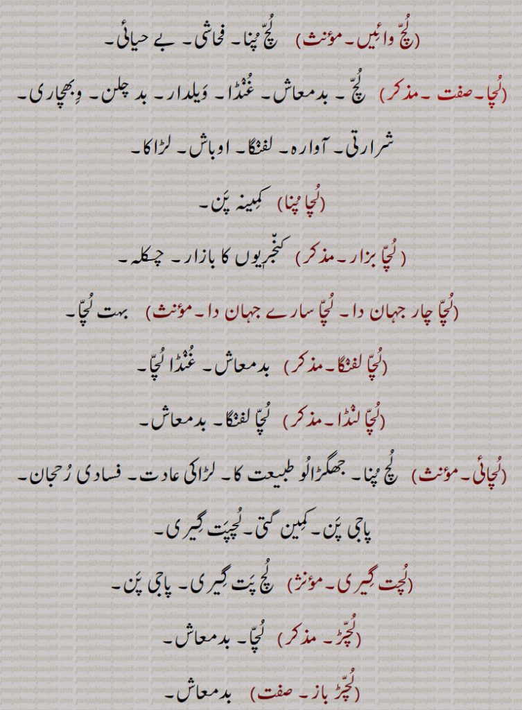 
 بدمعاش,لچائی,  لچ پنا۔ جھگڑالو طبیعت کا۔ لڑاکی عادت۔ فسادی رحجان۔ پاجی پن۔کمین گتی۔لچپت گیری,لچت گیری,   لچ پت گیری۔ پاجی پن,لچڑ,  لچا۔ بدمعاش,لچڑ باز,   بدمعاش,لچڑ بازی,  بدمعاشی,لچندڑ),لچ پنا کرنے والے۔ بدمعاش,لچندڑے,  لچ پنا کرتے ہوئے,لچنی, ککرمن۔بدقماش عورت,لچؤ,  لچ پنا,بدمعاشی۔ شرارت,لچی,   لچی۔ بدقماش عورت۔ میدہ کی تلی ہوئی روٹی,لچے نال لچا ہونا,  ایسے کو تیسا ہونا۔