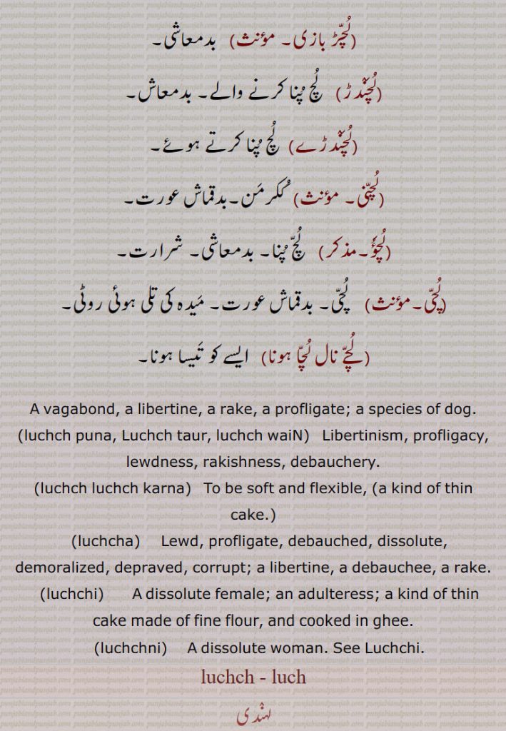 A vagabond, a libertine, a rake, a profligate; a species of dog.,luchch puna, Luchch taur, luchch waiN,  Libertinism, profligacy, lewdness, rakishness, debauchery.,luchch luchch karna,   To be soft and flexible, ,luchcha,    Lewd, profligate, debauched, dissolute, demoralized, depraved, corrupt; a libertine, a debauchee, a rake.,luchchi,      A dissolute female; an adulteress; a kind of thin cake made of fine flour, and cooked in ghee., luchchni,   A dissolute woman. See Luchchi.,luchch , luch,  ਲੁਚ , ਲੁੱਚ , ਲੁੱਚਾ ,luchchi, ਲੁੱਚੀ , luchchni, ਲੁੱਚਣੀ, luchch, luch, ਲੁਚ , ਲੁੱਚ ,luchch puna, Luchch taur, luchch wain,  luchch luchch karna, luchcha,   ਲੁੱਚਾ ,luchchi,    ਲੁੱਚੀ , luchchni,  ਲੁੱਚਣੀ,  