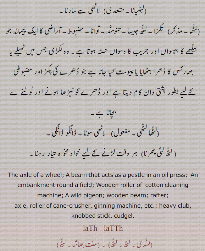 
لٹھ,دھرا۔ پہیا۔ چرخہ یا رہٹ کا دھرا۔ رہٹ کے دھرے کی وہ مضبوط لکڑی جس کے ایک سرے پر دولاب ہوتا ہے,وہ لٹھ جو کولھو میں موسل کا کام دے,دگر۔ روئی والے بیلنے کی لٹھ۔  ویلنا,مینار= لاٹھ,ایک قسم کا جنگلی کبوتر۔
ہاتھ کی بڑی لاٹھی۔ ہاتھ کی موٹی لاٹھی، عصا (بانس یا لکڑی کا)، چوب دستی۔ دھات وغیرہ کی بنی ہوئی لاٹھی۔  شہتیر۔ بالا,مجازاً جاہل۔ اجڈ۔ جنگلی۔وحشی,لٹھمار۔ لٹھ باز۔ لٹھیت, لاٹھی چلانے کے فن کا ماہر۔ لاٹٖھیاں مارنے والا ہے۔ لڑاکا۔ مار کٹائی کرنے والا۔ متکبر۔ جوشیلا۔ ظالمانہ۔ ظالم۔ ڈاڈھا۔ زور آور۔ بے ڈھنگا۔ گنوارو۔ بدمعاش,لٹھیانا, لاٹھی سے مارنا,لٹھا۔ ,  تکڑا۔ لٹھ جیسا۔ تنومند۔ توانا۔ مضبوط۔ آراضی کا ایک پیمانہ جو بیگھے کا بیسواں اور جریب کا دسواں حصہ ہوتا ہے۔ وہ لکڑی جس میں ٹھیلے یا بھارکس کا دھرا بٹھایا یا پیوست کیا جاتا ہے جو دھرے کی پکڑ اور مضبوطی کےلیے بطور پشتی دان کام دیتا ہے اور دھرے کو ٹیڑھا ہونے اور ٹوٹنے سے بچاتا ہے,لٹھا لٹھی, لاٹھی سوٹا۔ ڈانگو ڈانگی, لٹھ لئی پھرنا, ہر 
The axle of a wheel; A beam that acts as a pestle in an oil press;  An embankment round a field; Wooden roller of  cotton cleaning machine; A wild pigeon; wooden beam; rafter; axle, roller of cane-crusher, ginning machine, etc.; heavy club, knobbed stick, cudgel. laTh ,- laTTh, laTTh, ਲੱਠ, lath, ਲਥ,وقت لڑنے کے لیے خواہ مخواہ تیار رہنا۔