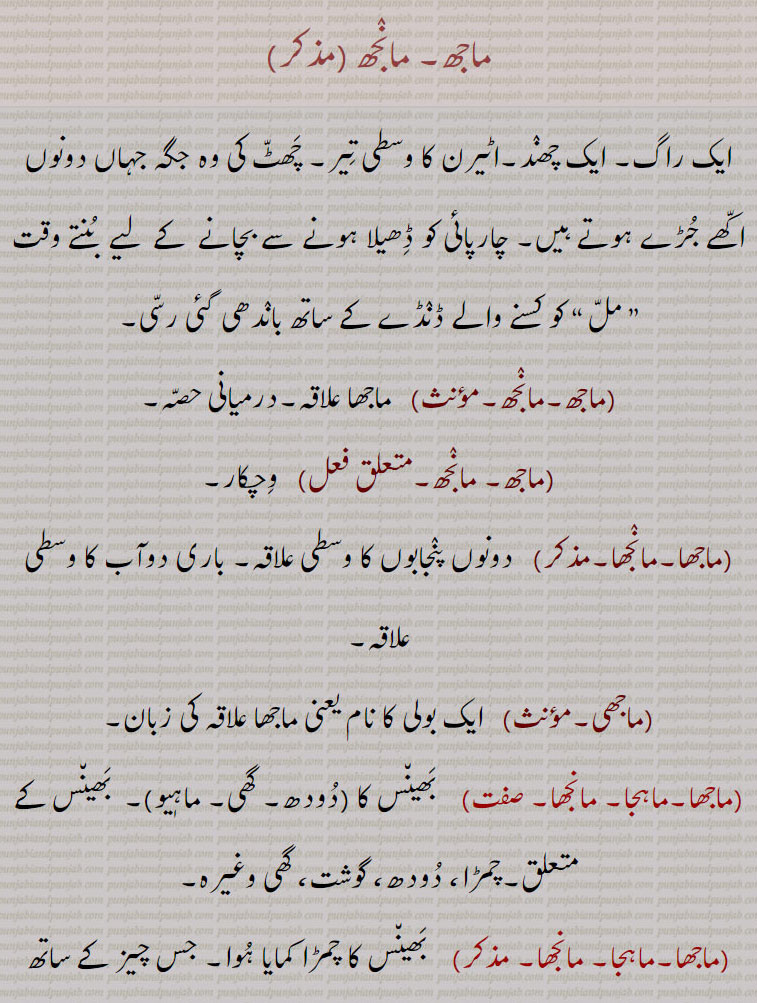 ماجھ۔ مانجھ ,ایک راگ۔ ایک چھند۔اٹیرن کا وسطی تیر۔ چھٹ کی وہ جگہ جہاں دونوں اکھے جڑے ہوتے ہیں۔ چارپائی کو ڈھیلا ہونے سے بچانے  کے  لیے  بنتے وقت ” مل “ کو کسنے والے ڈںڈے کے ساتھ باندھی گئی رسی,ماجھ۔مانجھ,  ماجھا علاقہ۔درمیانی حصہ,ماجھ۔ مانجھ, وچکار,ماجھا۔مانجھا,  دونوں پنجابوں کا وسطی علاقہ۔ باری دوآب کا وسطی علاقہ,ماجھی, ایک بولی کا نام یعنی ماجھا علاقہ کی زبان,ماجھا۔ماہجا۔ مانجھا,  بھینس کا ,دودھ۔ گھی۔ ماہٖیو, بھینس کے متعلق۔چمڑا، دودھ، گوشت، گھی وغیرہ,ماجھا۔ماہجا۔ مانجھا,  بھینس کا چمڑا کمایا ہوا۔ جس چیز کے ساتھ ڈنک نکالتے ہیں۔شیشہ کوٹ کر بنایا ہوا سریش کا مسالا وغیرہ جو پتنگ کی ڈور کو تیز کرنے کے لیے لگاتے ہیں,ماجھا, پالش کیا ہوا۔ منجھا ہوا۔ زنگ دور کیا ہوا۔چمکدار,ماجھا, 